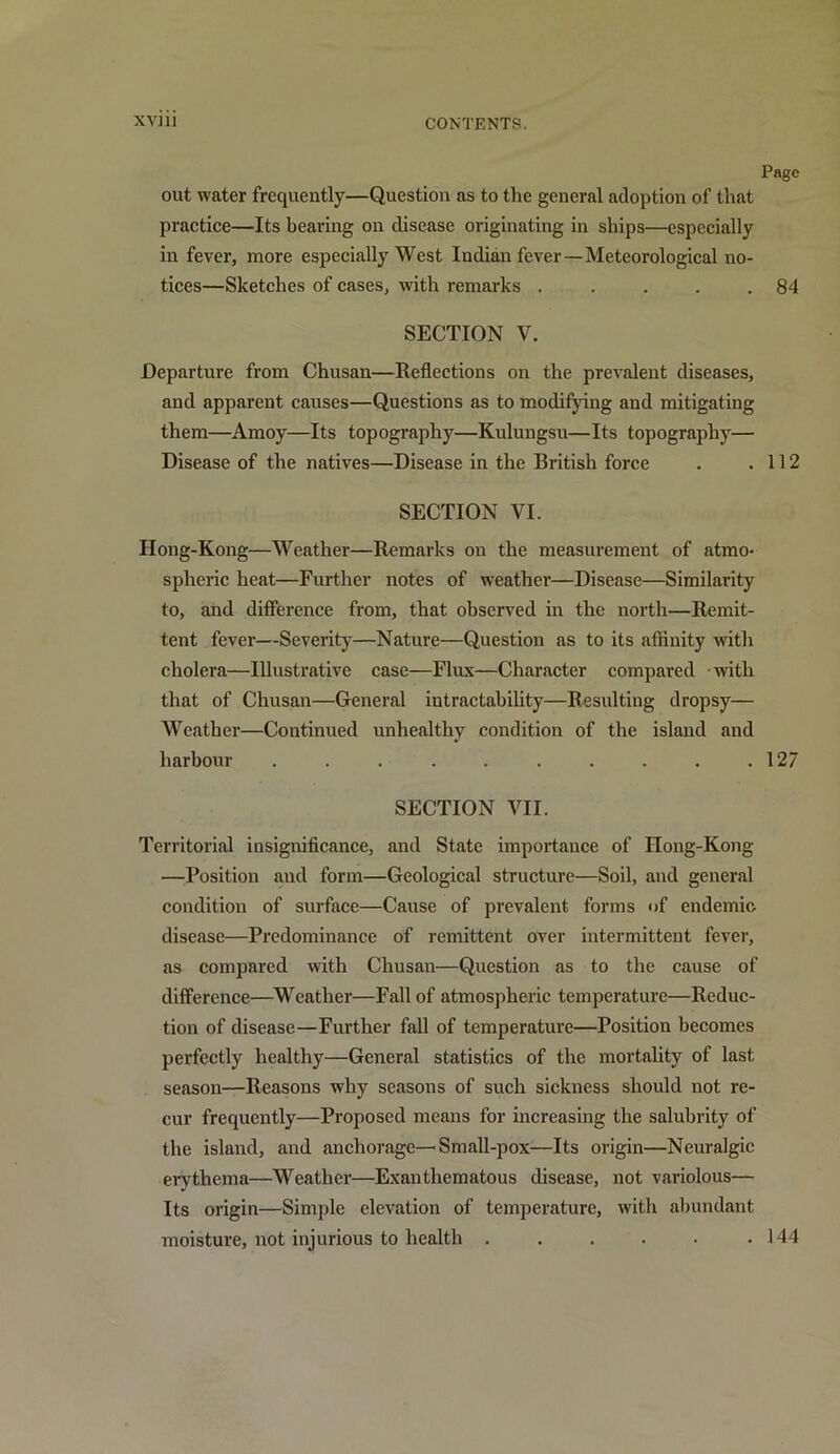 Page out water frequently—Question as to the general adoption of that practice—Its bearing on disease originating in ships—especially in fever, more especially West Indian fever—Meteorological no- tices—Sketches of cases, with remarks . . . . .84 SECTION V. Departure from Chusan—Reflections on the prevalent diseases, and apparent causes—Questions as to modifying and mitigating them—Amoy—Its topography—Kulungsu—Its topography— Disease of the natives—Disease in the British force . .112 SECTION VI. IIong-Kong—Weather—Remarks on the measurement of atmo- spheric heat—Further notes of weather—Disease—Similarity to, and difference from, that observed in the north—Remit- tent fever—Severity—Nature—Question as to its affinity with cholera—Illustrative case—Flux—Character compared with that of Chusan—General intractability—Resulting dropsy— Weather—Continued unhealthy condition of the island and harbour . . . . . . . . . .127 SECTION VII. Territorial insignificance, and State importance of IIong-Kong —Position and form—Geological structure—Soil, and general condition of surface—Cause of prevalent forms of endemic disease—Predominance of remittent over intermittent fever, as compared with Chusan—Question as to the cause of difference—Weather—Fall of atmospheric temperature—Reduc- tion of disease—Further fall of temperature—Position becomes perfectly healthy—General statistics of the mortality of last season—Reasons why seasons of such sickness should not re- cur frequently—Proposed means for increasing the salubrity of the island, and anchorage—Small-pox—Its origin—Neuralgic erythema—Weather—Exanthematous disease, not variolous— Its origin—Simple elevation of temperature, with abundant moisture, not injurious to health . . . . . .144