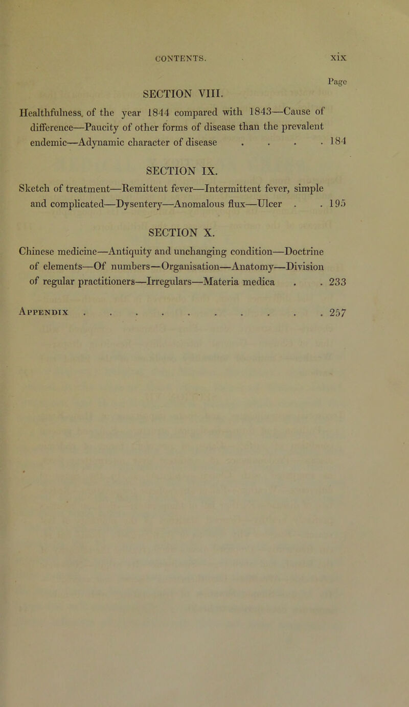 SECTION VIII. Page Healthfullness, of the year 1844 compared with 1843—Cause of difference—Paucity of other forms of disease than the prevalent endemic—Adynamic character of disease . . . .184 SECTION IX. Sketch of treatment—Remittent fever—Intermittent fever, simple and complicated—Dysentery—Anomalous flux—Ulcer . .195 SECTION X. Chinese medicine—Antiquity and unchanging condition—Doctrine of elements—Of numbers—Organisation—Anatomy—Division of regular practitioners—Irregulars—Materia medica . . 233 Appendix 257