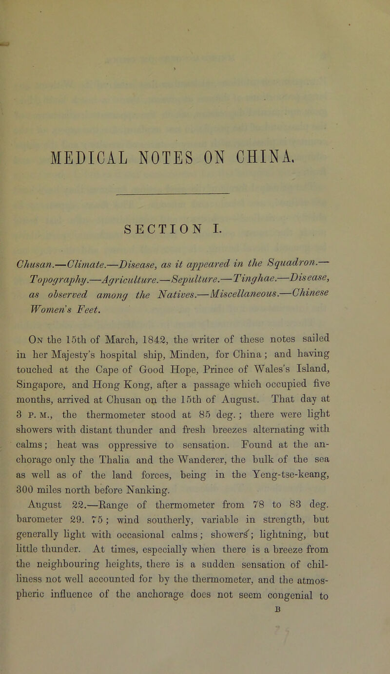 MEDICAL NOTES ON CHINA. SECTION I. Chusan.—Climate.—Disease, as it appeared in the Squadron. Topography.—Agriculture.—Sepulture.—Tinghae.—Disease, as observed among the Natives.— Miscellaneous.—Chinese Womens Feet. On the 15th of March, 1842, the writer of these notes sailed in her Majesty’s hospital ship, Minden, for China; and having touched at the Cape of Good Hope, Prince of Wales’s Island, Singapore, and Hong Kong, after a passage which occupied five months, arrived at Chusan op the 15tli of August. That day at 3 p. M., the thermometer stood at 85 deg. ; there were light showers with distant thunder and fresh breezes alternating with calms; heat was oppressive to sensation. Found at the an- chorage only the Thalia and the Wanderer, the hulk of the sea as well as of the land forces, being in the Yeng-tse-keang, 300 miles north before Nanking. August 22.—Range of thermometer from 78 to 83 deg. barometer 29. 75; wind southerly, variable in strength, hut generally fight with occasional calms; showers’; lightning, hut little thunder. At times, especially when there is a breeze from the neighbouring heights, there is a sudden sensation of chil- liness not well accounted for by the thermometer, and the atmos- pheric influence of the anchorage docs not seem congenial to