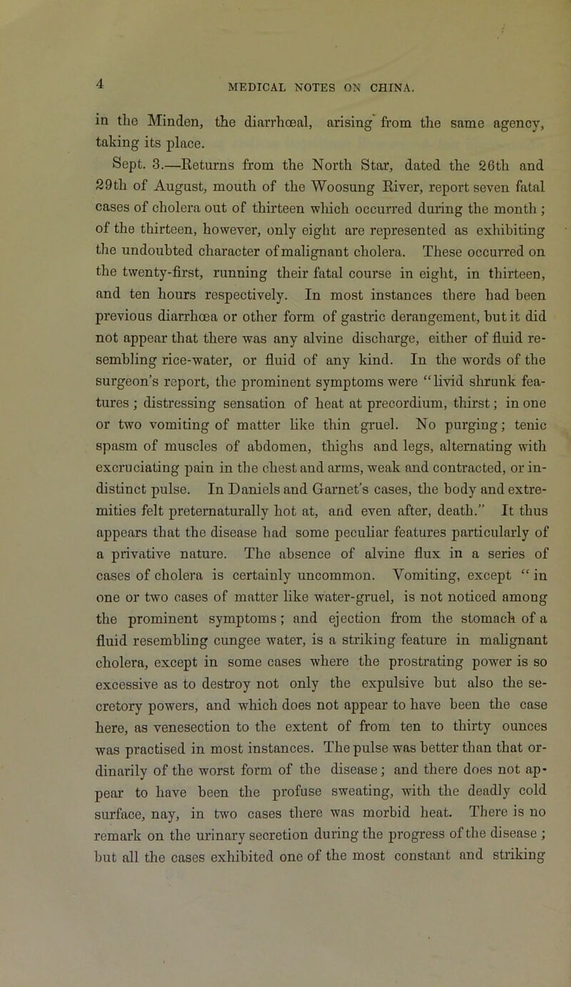 in tlie Minden, the diarrhceal, arising from the same agency, taking its place. Sept. 3.—Returns from the North Star, dated the 2Gth and 29tli of August, mouth of the Woosung River, report seven fatal cases of cholera out of thirteen which occurred during the month ; of the thirteen, however, only eight are represented as exhibiting the undoubted character of malignant cholera. These occurred on the twenty-first, running their fatal course in eight, in thirteen, and ten hours respectively. In most instances there had been previous diarrhoea or other form of gastric derangement, but it did not appear that there was any alvine discharge, either of fluid re- sembling rice-wTater, or fluid of any kind. In the words of the surgeon’s report, the prominent symptoms were “livid shrunk fea- tures ; distressing sensation of heat at precordium, thirst; in one or two vomiting of matter like thin gruel. No purging; tenic spasm of muscles of abdomen, thighs and legs, alternating with excruciating pain in the chest and arms, weak and contracted, or in- distinct pulse. In Daniels and Garnet’s cases, the body and extre- mities felt preternaturally hot at, and even after, death.” It thus appears that the disease had some peculiar features particularly of a privative nature. The absence of alvine flux in a series of cases of cholera is certainly uncommon. Vomiting, except “ in one or two cases of matter like water-gruel, is not noticed among the prominent symptoms; and ejection from the stomach of a fluid resembling cungee water, is a striking feature in malignant cholera, except in some cases where the prostrating power is so excessive as to destroy not only the expulsive but also the se- cretory powers, and which does not appear to have been the case here, as venesection to the extent of from ten to thirty ounces was practised in most instances. The pulse was better than that or- dinarily of the worst form of the disease; and there does not ap- pear to have been the profuse sweating, with the deadly cold surface, nay, in two cases there was morbid heat. There is no remark on the urinary secretion during the progress of the disease ; but all the cases exhibited one of the most constant and striking