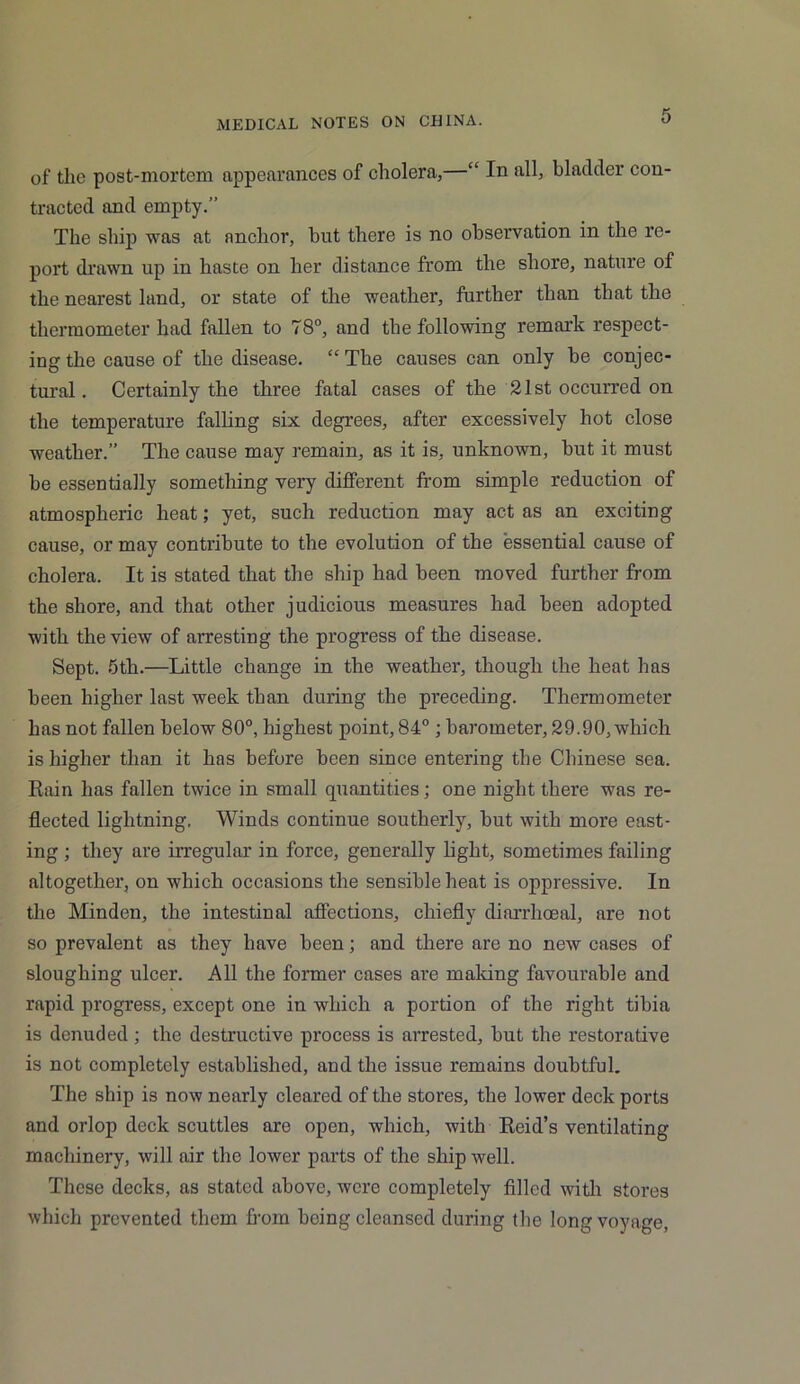 of the post-mortem appearances of cholera,—“ In all, bladder con- tracted and empty.” The ship was at anchor, hut there is no observation in the re- port drawn up in haste on her distance from the shore, nature of the nearest land, or state of the weather, further than that the thermometer had fallen to 78°, and the following remark respect- ing the cause of the disease. “The causes can only be conjec- tural. Certainly the three fatal cases of the 21st occurred on the temperature falling six degrees, after excessively hot close weather.” The cause may remain, as it is, unknown, but it must be essentially something very different from simple reduction of atmospheric heat; yet, such reduction may act as an exciting cause, or may contribute to the evolution of the essential cause of cholera. It is stated that the ship had been moved further from the shore, and that other judicious measures had been adopted with the view of arresting the progress of the disease. Sept. 5th.—Little change in the weather, though the heat has been higher last week than during the preceding. Thermometer has not fallen below 80°, highest point, 84° ; barometer, 29.90, which is higher than it has before been since entering the Chinese sea. Ruin has fallen twice in small quantities; one night there was re- flected lightning. Winds continue southerly, but with more east- ing ; they are irregular in force, generally light, sometimes failing altogether, on which occasions the sensible heat is oppressive. In the Minden, the intestinal affections, chiefly diarrhoeal, are not so prevalent as they have been; and there are no new cases of sloughing ulcer. All the former cases are making favourable and rapid progress, except one in which a portion of the right tibia is denuded; the destructive process is arrested, but the restorative is not completely established, and the issue remains doubtful. The ship is now nearly cleared of the stores, the lower deck ports and orlop deck scuttles are open, which, with Reid’s ventilating machinery, will air the lower parts of the ship well. These decks, as stated above, were completely filled with stores which prevented them from boing cleansed during the long voyage,