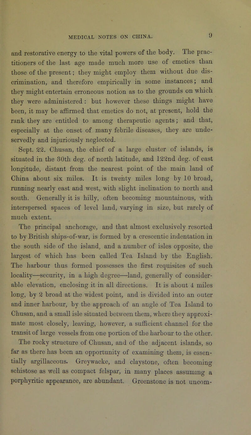 and restorative energy to the vital powers of the body. The prac- titioners of the last age made much more use of emetics than those of the present; they might employ them without due dis- crimination, and therefore empirically in some instances; and they might entertain erroneous notion as to the grounds on which they were administered : but however these things might have been, it may be affirmed that emetics do not, at present, hold the rank they are entitled to among therapeutic agents; and that, especially at the onset of many febrile diseases, they are unde- servedly and injuriously neglected. Sept. 22. Chusan, the chief of a large cluster of islands, is situated in the 30th deg. of north latitude, and 122nd deg. of east longitude, distant from the nearest point of the main land of China about six miles. It is twenty miles long by 10 broad, running nearly east and west, with slight inclination to north and south. Generally it is hilly, often becoming mountainous, with interspersed spaces of level land, varying in size, hut rarely of much extent. The principal anchorage, and that almost exclusively resorted to by British ships-of-war, is formed by a crescentic indentation in the south side of the island, and a number of isles opposite, the largest of wffiich has been called Tea Island by the English. The harbour thus formed possesses the first requisites of such locality—security, in a high degree—land, generally of consider- able elevation, enclosing it in all directions. It is about 4 miles long, by 2 broad at the widest point, and is divided into an outer and inner harbour, by the approach of an angle of Tea Island to Chusan, and a small isle situated between them, where they approxi- mate most closely, leaving, however, a sufficient channel for the transit of large vessels from one portion of the harbour to the other. The rocky structure of Chusan, and of the adjacent islands, so far as there has been an opportunity of examining them, is essen- tially argillaceous. Greywacke, and claystone, often becoming schistose as well as compact felspar, in many places assuming a porphyritic appearance, are abundant. Greenstone is not uncom-