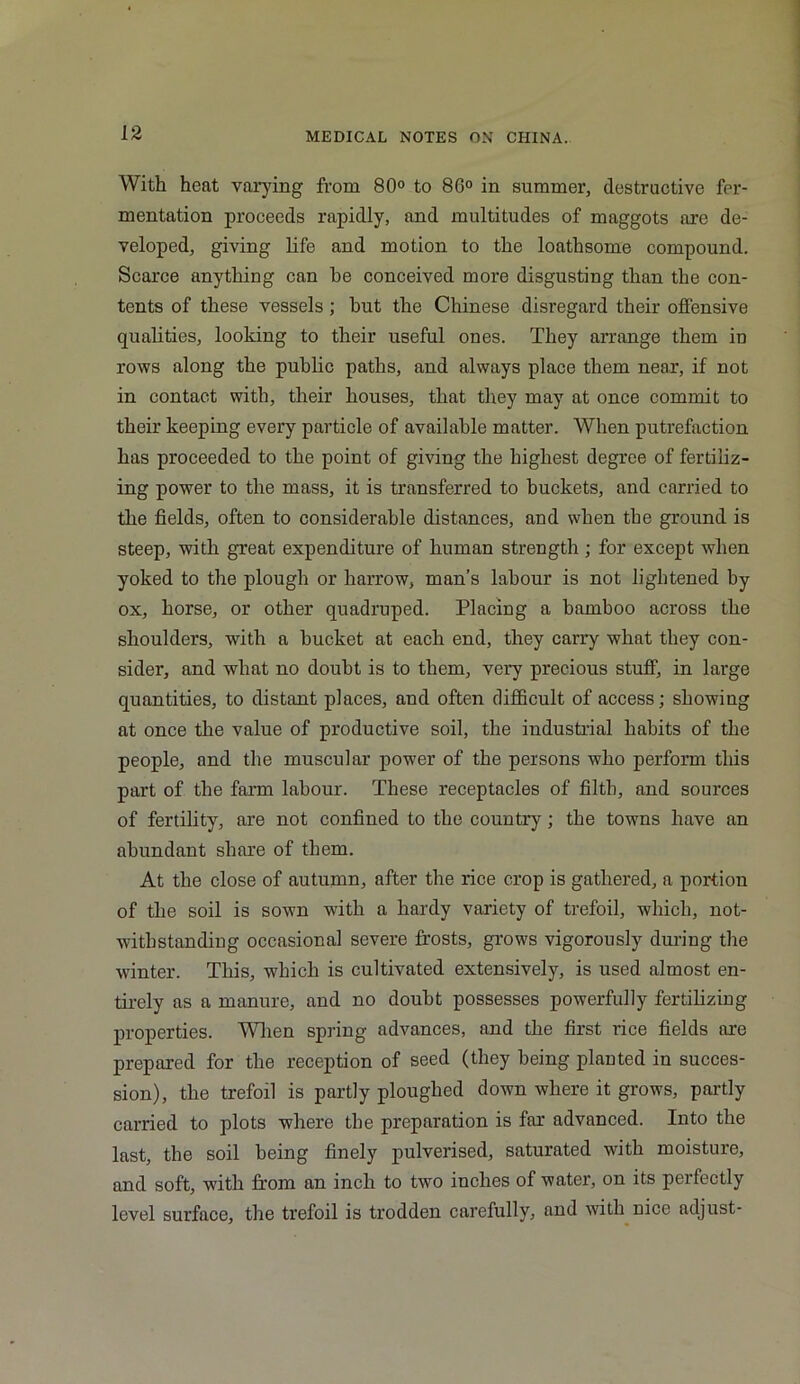 With heat varying from 80° to 86° in summer, destructive fer- mentation proceeds rapidly, and multitudes of maggots are de- veloped, giving life and motion to the loathsome compound. Scarce anything can he conceived more disgusting than the con- tents of these vessels; hut the Chinese disregard their offensive qualities, looking to their useful ones. They arrange them in rows along the public paths, and always place them near, if not in contact with, their houses, that they may at once commit to their keeping every particle of available matter. When putrefaction has proceeded to the point of giving the highest degree of fertiliz- ing power to the mass, it is transferred to buckets, and carried to the fields, often to considerable distances, and when the ground is steep, with great expenditure of human strength ; for except when yoked to the plough or harrow, man’s labour is not lightened by ox, horse, or other quadruped. Placing a bamboo across the shoulders, with a bucket at each end, they carry what they con- sider, and what no doubt is to them, very precious stuff, in large quantities, to distant places, and often difficult of access; showing at once the value of productive soil, the industrial habits of the people, and the muscular power of the persons who perform this part of the farm labour. These receptacles of filth, and sources of fertility, are not confined to the country; the towns have an abundant share of them. At the close of autumn, after the rice crop is gathered, a portion of the soil is sown with a hardy variety of trefoil, which, not- withstanding occasional severe frosts, grows vigorously during the winter. This, which is cultivated extensively, is used almost en- tirely as a manure, and no doubt possesses powerfully fertilizing properties. When spring advances, and the first rice fields are prepared for the reception of seed (they being planted in succes- sion), the trefoil is partly ploughed down where it grows, partly carried to plots where the preparation is far advanced. Into the last, the soil being finely pulverised, saturated with moisture, and soft, with from an inch to two inches of water, on its perfectly level surface, the trefoil is trodden carefully, and with nice adjust-