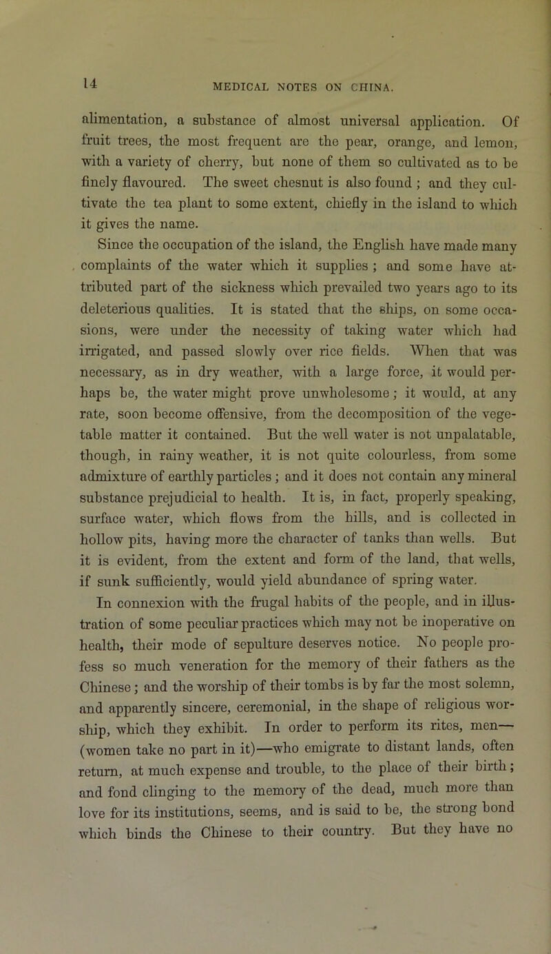 alimentation, a substance of almost universal application. Of fruit trees, the most frequent are the pear, orange, and lemon, with a variety of cherry, but none of them so cultivated as to be finely flavoured. The sweet chesnut is also found ; and they cul- tivate the tea plant to some extent, chiefly in the island to which it gives the name. Since the occupation of the island, the English have made many complaints of the water which it supplies ; and some have at- tributed part of the sickness which prevailed two years ago to its deleterious qualities. It is stated that the ships, on some occa- sions, were under the necessity of taking water which had irrigated, and passed slowly over rice fields. When that was necessary, as in dry weather, with a large force, it would per- haps be, the water might prove unwholesome; it would, at any rate, soon become offensive, from the decomposition of the vege- table matter it contained. But the well water is not unpalatable, though, in rainy weather, it is not quite colourless, from some admixture of earthly particles ; and it does not contain any mineral substance prejudicial to health. It is, in fact, properly speaking, surface water, which flows from the hills, and is collected in hollow pits, having more the character of tanks than wells. But it is evident, from the extent and form of the land, that wells, if sunk sufficiently, would yield abundance of spring water. In connexion with the frugal habits of the people, and in illus- tration of some peculiar practices which may not he inoperative on health, their mode of sepulture deserves notice. No people pro- fess so much veneration for the memory of their fathers as the Chinese; and the worship of their tombs is by far the most solemn, and apparently sincere, ceremonial, in the shape of religious wor- ship, which they exhibit. In order to perform its rites, men (women take no part in it)—who emigrate to distant lands, often return, at much expense and trouble, to the place of their birth; and fond clinging to the memory of the dead, much more than love for its institutions, seems, and is said to he, the strong bond which binds the Chinese to their country. But they have no