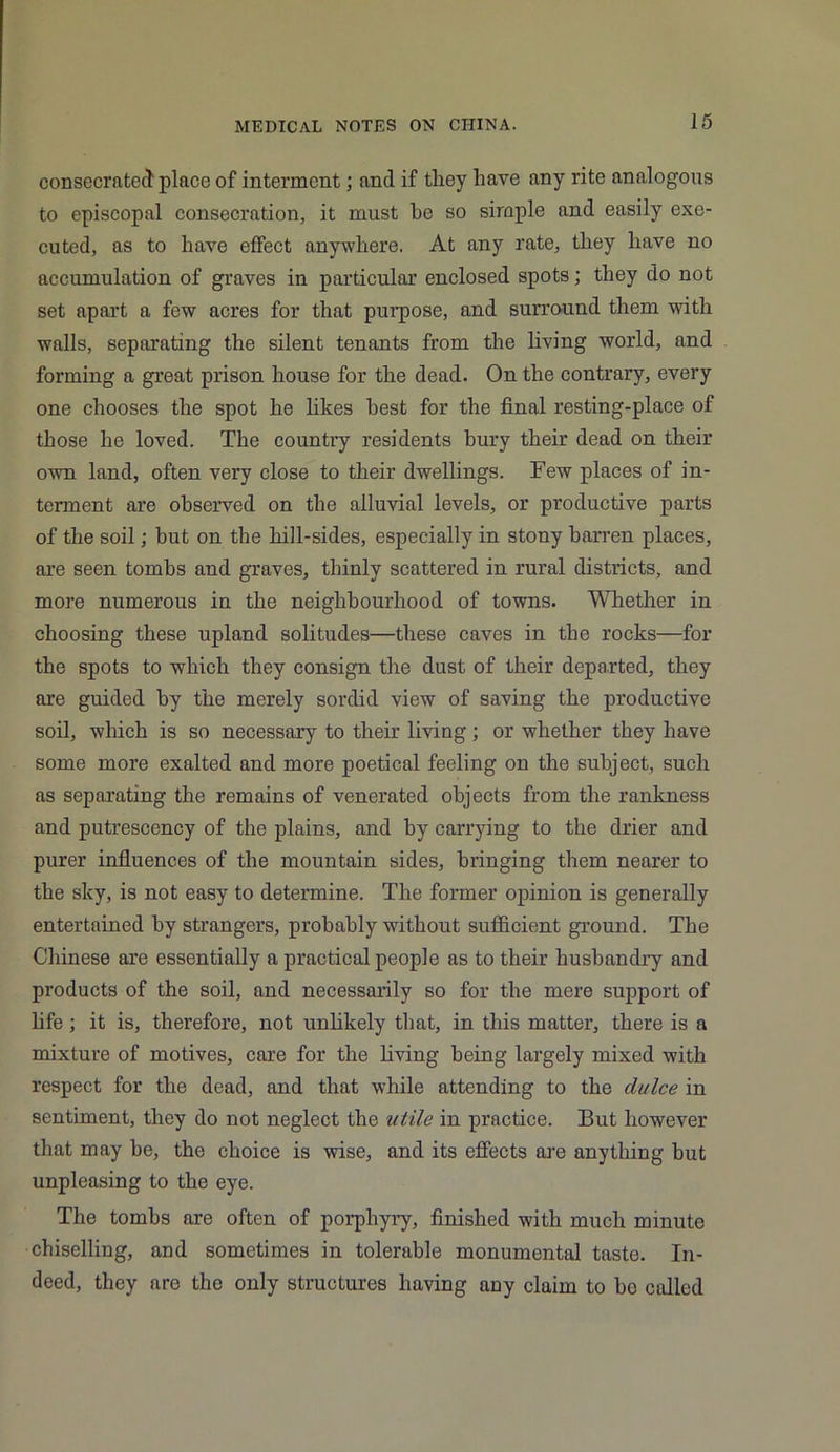 consecrated place of interment; and if they have any rite analogous to episcopal consecration, it must be so simple and easily exe- cuted, as to have effect anywhere. At any rate, they have no accumulation of graves in particular enclosed spots; they do not set apart a few acres for that purpose, and surround them with walls, separating the silent tenants from the living world, and forming a great prison house for the dead. On the contrary, every one chooses the spot he likes best for the final resting-place of those he loved. The country residents bury their dead on their own land, often very close to their dwellings. Few places of in- terment are observed on the alluvial levels, or productive parts of the soil; but on the hill-sides, especially in stony barren places, are seen tombs and graves, thinly scattered in rural districts, and more numerous in the neighbourhood of towns. Whether in choosing these upland solitudes—these caves in the rocks—for the spots to which they consign the dust of their departed, they are guided by the merely sordid view of saving the productive soil, which is so necessary to their living; or whether they have some more exalted and more poetical feeling on the subject, such as separating the remains of venerated objects from the rankness and putrescency of the plains, and by carrying to the drier and purer influences of the mountain sides, bringing them nearer to the sky, is not easy to determine. The former opinion is generally entertained by strangers, probably without sufficient ground. The Chinese are essentially a practical people as to their husbandry and products of the soil, and necessarily so for the mere support of life ; it is, therefore, not unlikely that, in this matter, there is a mixture of motives, care for the living being largely mixed with respect for the dead, and that while attending to the dulce in sentiment, they do not neglect the utile in practice. But however that may be, the choice is wise, and its effects are anything but unpleasing to the eye. The tombs are often of porphyry, finished with much minute chiselling, and sometimes in tolerable monumental taste. In- deed, they are the only structures having any claim to bo called