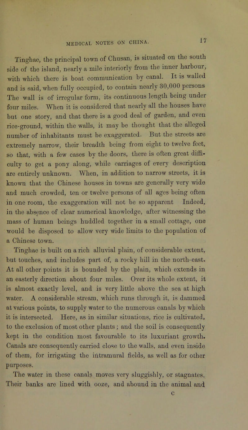 Tinghae, the principal town of Chusan, is situated on the south side of the island, nearly a mile interiorly from the inner haibour, with which there is boat communication by canal. It is v ailed and is said, when fully occupied, to contain nearly 30,000 peisons The wall is of irregular form, its continuous length being under four miles. When it is considered that nearly all the houses have but one story, and that there is a good deal of garden, and even rice-ground, within the walls, it may be thought that the alleged number of inhabitants must be exaggerated. But the streets are extremely narrow, their breadth being from eight to twelve feet, so that, with a few cases by the doors, there is often great diffi- culty to get a pony along, while carriages of every description are entirely unknown. When, in addition to narrow streets, it is known that the Chinese houses in towns are generally very wide and much crowded, ten or twelve persons of all ages being often in one room, the exaggeration will not be so apparent Indeed, in the absence of clear numerical knowledge, after witnessing the mass of human beings huddled together in a small cottage, one would be disposed to allow very wide limits to the population of a Chinese town. Tinghae is built on a rich alluvial plain, of considerable extent, but touches, and includes part of, a rocky hill in the north-east. At all other points it is bounded by the plain, which extends in an easterly direction about four miles. Over its whole extent, it is almost exactly level, and is very little above the sea at high water. A considerable stream, which runs through it, is dammed at various points, to supply water to the numerous canals by which it is intersected. Here, as in similar situations, rice is cultivated, to the exclusion of most other plants; and the soil is consequently kept in the condition most favourable to its luxuriant growth. Canals are consequently carried close to the walls, and even inside of them, for irrigating the intramural fields, as well as for other purposes. The water in these canals moves very sluggishly, or stagnates. Their banks are lined with ooze, and abound in the animal and c