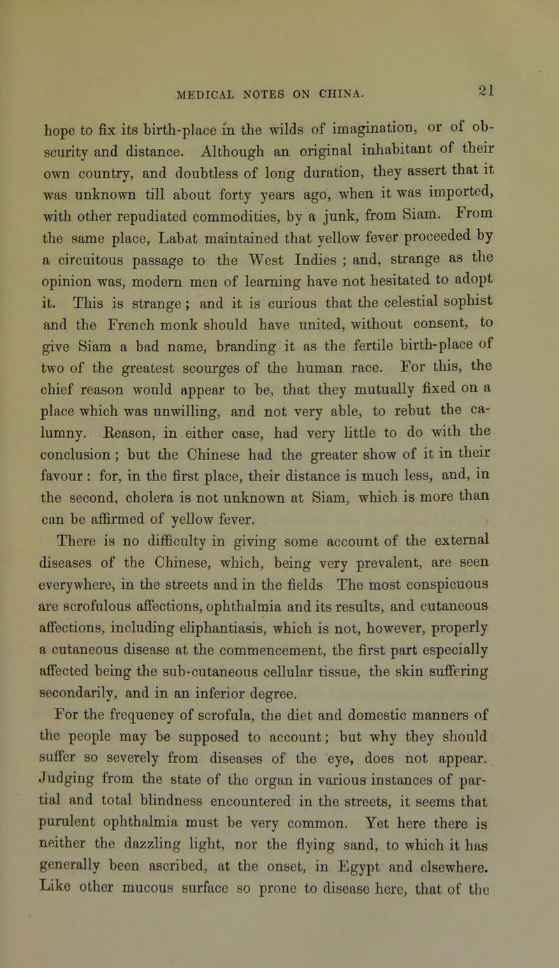 hope to fix its birth-place in the wilds of imagination, or of ob- scurity and distance. Although an original inhabitant of their own country, and doubtless of long duration, they assert that it was unknown till about forty years ago, when it was imported, with other repudiated commodities, by a junk, from Siam. From the same place, Lahat maintained that yellow fever proceeded by a circuitous passage to the West Indies ; and, strange as the opinion was, modern men of learning have not hesitated to adopt it. This is strange ; and it is curious that the celestial sophist and the French monk should have united, without consent, to give Siam a bad name, branding it as the fertile birth-place of two of the greatest scourges of the human race. For this, the chief reason would appear to be, that they mutually fixed on a place which was unwilling, and not very able, to rebut the ca- lumny. Eeason, in either case, had very little to do with the conclusion; but the Chinese had the greater show of it in their favour : for, in the first place, their distance is much less, and, in the second, cholera is not unknown at Siam, which is more than can be affirmed of yellow fever. There is no difficulty in giving some account of the external diseases of the Chinese, which, being very prevalent, are seen everywhere, in the streets and in the fields The most conspicuous are scrofulous affections, ophthalmia and its results, and cutaneous affections, including eliphantiasis, which is not, however, properly a cutaneous disease at the commencement, the first part especially affected being the sub-cutaneous cellular tissue, the skin suffering secondarily, and in an inferior degree. For the frequency of scrofula, the diet and domestic manners of the people may be supposed to account; but why they should suffer so severely from diseases of the eye, does not appear. Judging from the state of the organ in various instances of par- tial and total blindness encountered in the streets, it seems that purulent ophthalmia must be very common. Yet here there is neither the dazzling light, nor the flying sand, to which it has generally been ascribed, at the onset, in Egypt and elsewhere. Like other mucous surface so prone to disease here, that of the