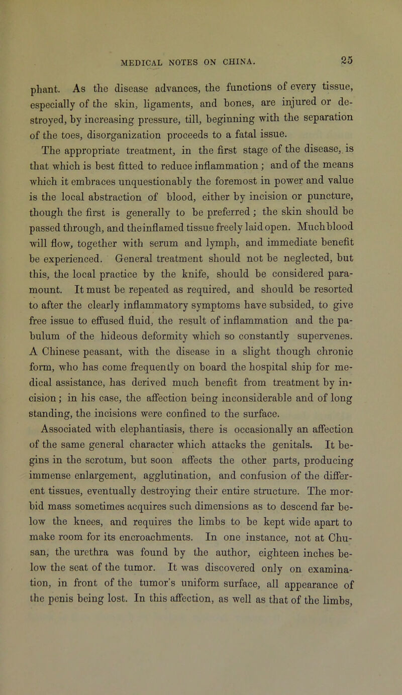 pliant. As the disease advances, the functions of every tissue, especially of the skin, ligaments, and bones, are injured or de- stroyed, by increasing pressure, till, beginning with the separation of the toes, disorganization proceeds to a fatal issue. The appropriate treatment, in the first stage of the disease, is that which is best fitted to reduce inflammation; and of the means which it embraces unquestionably the foremost in power and value is the local abstraction of blood, either by incision or puncture, though the first is generally to he preferred ; the skin should be passed through, and the inflamed tissue freely laid open. Much blood will flow, together with serum and lymph, and immediate benefit he experienced. General treatment should not he neglected, but this, the local practice by the knife, should be considered para- mount. It must he repeated as required, and should be resorted to after the clearly inflammatory symptoms have subsided, to give free issue to effused fluid, the result of inflammation and the pa- bulum of the hideous deformity which so constantly supervenes. A Chinese peasant, with the disease in a slight though chronic form, who has come frequently on board the hospital ship for me- dical assistance, has derived much benefit from treatment by in- cision ; in his case, the affection being inconsiderable and of long standing, the incisions were confined to the surface. Associated with elephantiasis, there is occasionally an affection of the same general character which attacks the genitals. It be- gins in the scrotum, hut soon affects the other parts, producing immense enlargement, agglutination, and confusion of the differ- ent tissues, eventually destroying their entire structure. The mor- bid mass sometimes acquires such dimensions as to descend far be- low the knees, and requires the limbs to be kept wide apart to make room for its encroachments. In one instance, not at Chu- san, the urethra was found by the author, eighteen inches be- low the seat of the tumor. It was discovered only on examina- tion, in front of the tumor’s uniform surface, all appearance of the penis being lost. In this affection, as well as that of the limbs,