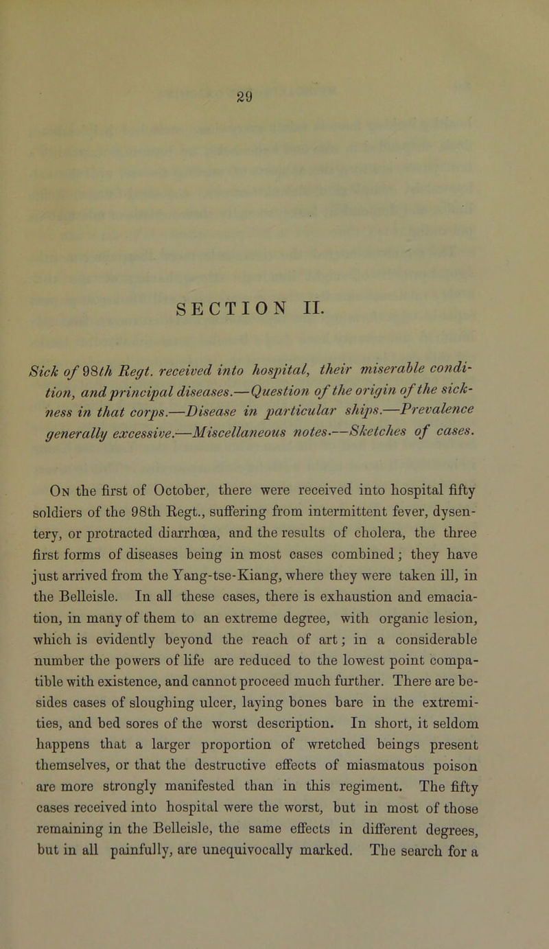 SECTION II. Sick of 98th Regt. received into hospital, their miserable condi- tion, and principal diseases.—Question of the or igin of the sick- ness in that corps.—Disease in particular ships.—Prevalence generally excessive.—Miscellaneous notes.—Sketches of cases. On the first of October, there were received into hospital fifty soldiers of the 98tli Begt., suffering from intermittent fever, dysen- tery, or protracted diarrhoea, and the results of cholera, the three first forms of diseases being in most cases combined; they have just arrived from the Yang-tse-Kiang, where they were taken ill, in the Belleisle. In all these cases, there is exhaustion and emacia- tion, in many of them to an extreme degree, with organic lesion, which is evidently heyond the reach of art; in a considerable number the powers of life are reduced to the lowest point compa- tible with existence, and cannot proceed much further. There are be- sides cases of sloughing ulcer, laying bones bare in the extremi- ties, and bed sores of the worst description. In short, it seldom happens that a larger proportion of wretched beings present themselves, or that the destructive effects of miasmatous poison are more strongly manifested than in this regiment. The fifty cases received into hospital were the worst, but in most of those remaining in the Belleisle, the same effects in different degrees, but in all painfully, are unequivocally marked. The search for a