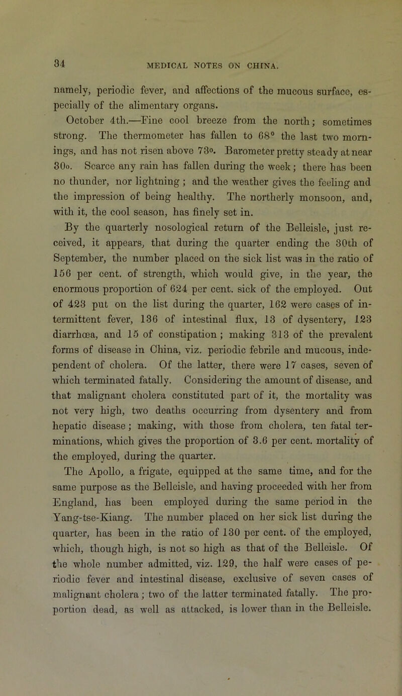 namely, periodic fever, and affections of the mucous surface, es- pecially of the alimentary organs. October 4th.—Fine cool breeze from the north; sometimes strong. The thermometer has fallen to G8° the last two morn- ings, and has not risen above 73°. Barometer pretty steady at near 30o. Scarce any rain has fallen during the week; there has been no thunder, nor lightning; and the weather gives the feeling and the impression of being healthy. The northerly monsoon, and, with it, the cool season, has finely set in. By the quarterly nosological return of the Belleisle, just re- ceived, it appears, that during the quarter ending the 30th of September, the number placed on the sick list was in the ratio of 150 per cent, of strength, which would give, in the year, the enormous proportion of 624 per cent, sick of the employed. Out of 423 put on the list during the quarter, 162 were cases of in- termittent fever, 136 of intestinal flux, 13 of dysentery, 123 diarrhoea, and 15 of constipation ; making 313 of the prevalent forms of disease in China, viz. periodic febrile and mucous, inde- pendent of cholera. Of the latter, there were 17 cases, seven of which terminated fatally. Considering the amount of disease, and that malignant cholera constituted part of it, the mortality was not very high, two deaths occurring from dysentery and from hepatic disease; making, with those from cholera, ten fatal ter- minations, which gives the proportion of 3.6 per cent, mortality of the employed, during the quarter. The Apollo, a frigate, equipped at the same time, and for the same purpose as the Belleisle, and having proceeded with her from England, has been employed during the same period in the Yang-tse-Kiang. The number placed on her sick list during the quarter, has been in the ratio of 130 per cent, of the employed, which, though high, is not so high as that of the Belleisle. Of the whole number admitted, viz. 129, the half were cases of pe- riodic fever and intestinal disease, exclusive of seven cases of malignant cholera; two of the latter terminated fatally. The pro- portion dead, as ■well as attacked, is lower than in the Belleisle.