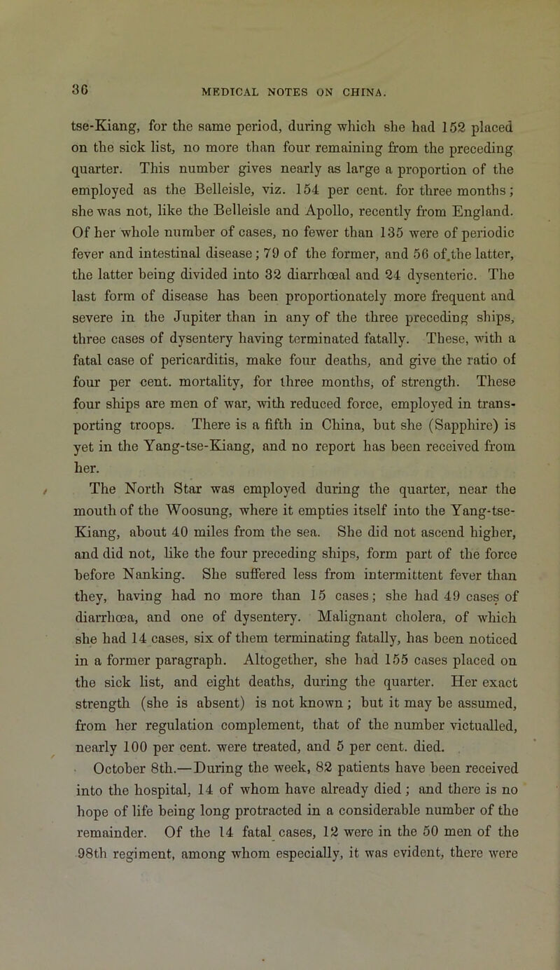 30 tse-Kiang, for the same period, during which she had 152 placed on the sick list, no more than four remaining from the preceding quarter. This number gives nearly as large a proportion of the employed as the Belleisle, viz. 154 per cent, for three months; she was not, like the Belleisle and Apollo, recently from England. Of her whole number of cases, no fewer than 135 were of periodic fever and intestinal disease; 79 of the former, and 56 of.the latter, the latter being divided into 32 diarrhoea! and 24 dysenteric. The last form of disease has been proportionately more frequent and severe in the Jupiter than in any of the three preceding ships, three cases of dysentery having terminated fatally. These, with a fatal case of pericarditis, make four deaths, and give the ratio of four per cent, mortality, for three months, of strength. These four ships are men of war, with reduced force, employed in trans- porting troops. There is a fifth in China, hut she (Sapphire) is yet in the Yang-tse-Kiang, and no report has been received from her. The North Star was employed during the quarter, near the mouth of the Woosung, where it empties itself into the Yang-tse- Kiang, about 40 miles from the sea. She did not ascend higher, and did not, like the four preceding ships, form part of the force before Nanking. She suffered less from intermittent fever than they, having had no more than 15 cases; she had 49 cases of diarrhoea, and one of dysentery. Malignant cholera, of which she had 14 cases, six of them terminating fatally, has been noticed in a former paragraph. Altogether, she had 155 cases placed on the sick list, and eight deaths, during the quarter. Her exact strength (she is absent) is not known ; hut it may he assumed, from her regulation complement, that of the number victualled, nearly 100 per cent, were treated, and 5 per cent. died. October 8th.—During the week, 82 patients have been received into the hospital, 14 of whom have already died; and there is no hope of life being long protracted in a considerable number of the remainder. Of the 14 fatal cases, 12 were in the 50 men of the 98th regiment, among whom especially, it was evident, there were