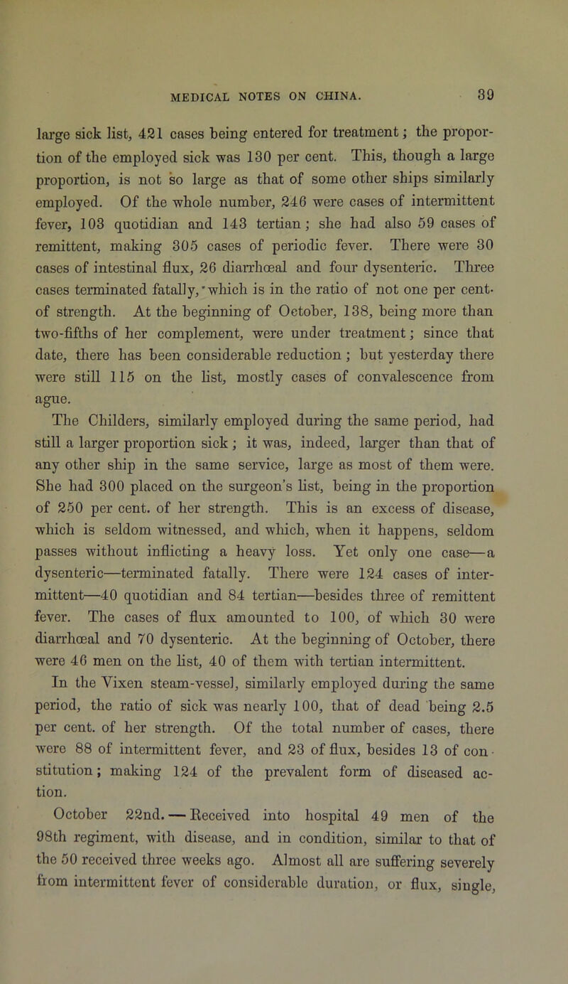 large sick list, 421 cases being entered for treatment; the propor- tion of the employed sick was 130 per cent. This, though a large proportion, is not so large as that of some other ships similarly employed. Of the whole number, 246 were cases of intermittent fever, 103 quotidian and 143 tertian; she had also 59 cases of remittent, making 305 cases of periodic fever. There were 30 cases of intestinal flux, 26 diarrhoeal and four dysenteric. Three cases terminated fatally,'which is in the ratio of not one per cent- of strength. At the beginning of October, 138, being more than two-fifths of her complement, were under treatment; since that date, there has been considerable reduction ; but yesterday there were still 115 on the list, mostly cases of convalescence from ague. The Childers, similarly employed during the same period, had still a larger proportion sick; it was, indeed, larger than that of any other ship in the same service, large as most of them were. She had 300 placed on the surgeon’s list, being in the proportion of 250 per cent, of her strength. This is an excess of disease, which is seldom witnessed, and which, when it happens, seldom passes without inflicting a heavy loss. Yet only one case—a dysenteric—terminated fatally. There were 124 cases of inter- mittent—40 quotidian and 84 tertian—besides three of remittent fever. The cases of flux amounted to 100, of which 30 were diarrhoeal and 70 dysenteric. At the beginning of October, there were 46 men on the list, 40 of them with tertian intermittent. In the Vixen steam-vessel, similarly employed during the same period, the ratio of sick was nearly 100, that of dead being 2.5 per cent, of her strength. Of the total number of cases, there were 88 of intermittent fever, and 23 of flux, besides 13 of con stitution; making 124 of the prevalent form of diseased ac- tion. October 22nd. — Received into hospital 49 men of the 98th regiment, with disease, and in condition, similar to that of the 50 received three weeks ago. Almost all are suffering severely from intermittent fever of considerable duration, or flux, single,