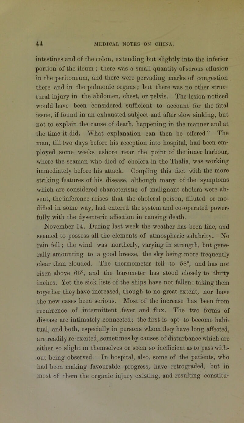 intestines and of the colon, extending but slightly into the inferior portion of the ileum ; there was a small quantity of serous effusion in the peritoneum, and there were pervading marks of congestion there and in the pulmonic organs; hut there was no other struc- tural injury in the abdomen, chest, or pelvis. The lesion noticed would have been considered sufficient to account for the fatal issue, if found in an exhausted subject and after slow sinking, but not to explain the cause of death, happening in the manner and at the time it did. What explanation can then he offered ? The man, till two days before his reception into hospital, had been em- ployed some weeks ashore near the point of the inner harbour, where the seaman who died of cholera in the Thalia, was working immediately before his attack. Coupling this fact with the more striking features of his disease, although many of the symptoms which are considered characteristic of malignant cholera were ab- sent, the inference arises that the choleral poison, diluted or mo- dified in some way, had entered the system and co-operated power- fully with the dysenteric affection in causing death. November 14. During last week the weather has been fine, and seemed to possess all the elements of atmospheric salubrity. No rain fell; the wind was northerly, varying in strength, but gene- rally amounting to a good breeze, the sky being more frequently clear than clouded. The thermometer fell to 58°, and has not risen above 65°, and the barometer has stood closely to thirty inches. Yet the sick lists of the ships have not fallen; taking them together they have increased, though to no great extent, nor have the new cases been serious. Most of the increase has been from recurrence of intermittent fever and flux. The two forms of disease are intimately connected; the first is apt to become habi- tual, and both, especially in persons whom they have long affected, are readily re-excited, sometimes by causes of disturbance which are either so slight m themselves or seem so inefficient as to pass with- out being observed. In hospital, also, some of the patients, who had been making favourable progress, have retrograded, but in most of them the organic injury existing, and resulting constitu-