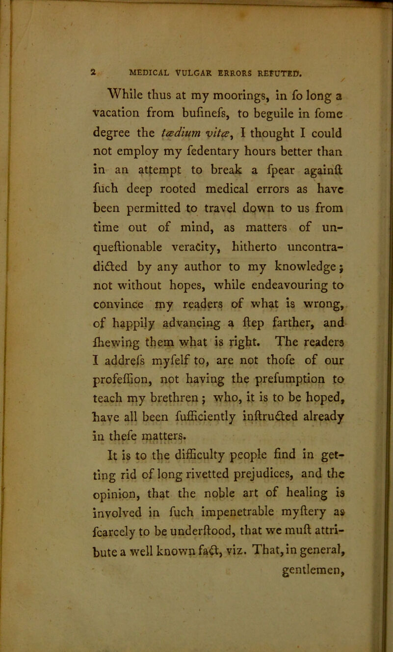 / While thus at my moorings, in fo long a vacation from bufmefs, to beguile in fome degree the teedium vita, I thought I could not employ my fedentary hours better than in an attempt to break a fpear agaiiill fuch deep rooted medical errors as have been permitted to travel down to us from time out of mind, as matters of un- queftionable veracity, hitherto uncontra- didfed by any author to my knowledge; I not without hopes, while endeavouring to convince my readers of what is wrong,, of happily advancing a ftep farther, and fhewing them what is right. The readers I addrefs niyfelf to, are not thofe of our profeflion, not having the prefumption to teach my brethren; who, it is to be hoped, have all been fufficiently inftrudted already in thefe niatter^. It is to the difficulty people find in get- ting rid of long rivetted prejudices, and the opinion, that the noble art of healing is involved in fuch impenetrable myftery as fcarcely to be underftopd, that we muft attri- bute a well known fa^, viz. That, in general, gentlemen.