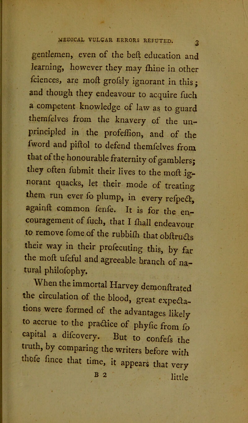 gentlemen, even of the beft education and Jearning, however they may fhine in other fciences, are moft grofsiy ignorant in this; and though they endeavour to acquire fuch a competent knowledge of law as to guard themfelves from the knavery of the un- principled in the profelfion, and of the fword and piftol to defend themfelves from that of the honourable fraternity of gamblers j they often fubmit their lives to the moft ig- norant quacks, let their mode of treating them run ever fo plump, in every refpeft, againft common fenfe. It is for the en- couragement of fuch, that I fhall endeavour to remove fome of the rubbifh that obftruds their way in their profecuting this, by far the moft ufeful and agreeable branch of na- tural philofophy. When the immortal Harvey demonftrated the circulation of the blood, great espeaa- tions were formed of the advantages likely to accrue to the prafllce of phyfic from fo capital a difcovery. But to confefs the truth, by comparing the writers before with thofe fmce that time, it appears that very B 2 . jittle