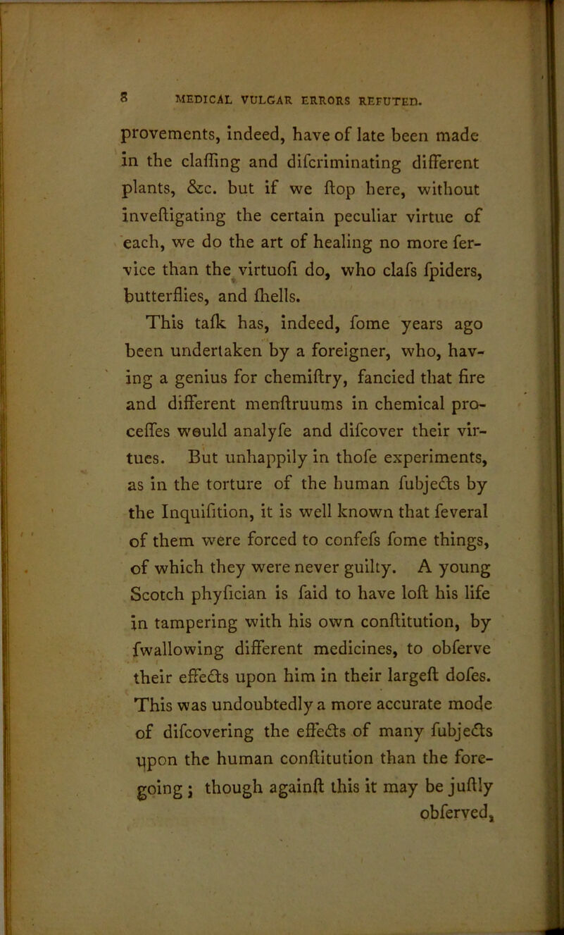 provements, indeed, have of late been made in the clafling and difcriminatlng different plants, &c. but if we flop here, without invefligating the certain peculiar virtue of each, we do the art of healing no more fer- vice than the^virtuofi do, who clafs fpiders, butterflies, and fhells. This talk has, indeed, fome years ago been undertaken by a foreigner, who, hav- ing a genius for chemiftry, fancied that fire and different menftruums in chemical pro- ceffes would analyfe and difcover their vir- tues. But unhappily in thofe experiments, as in the torture of the human fubjedls by the Inquifition, it is well known that feveral of them were forced to confefs fome things, of which they were never guilty. A young Scotch phyfician is faid to have loft his life in tampering with his own conftitution, by fwallowing different medicines, to obferve their effects upon him in their largeft dofes. This was undoubtedly a more accurate mode of difcovering the effects of many fubjedls upon the human conftitution than the fore- going j though againft this it may be juftly obferved.