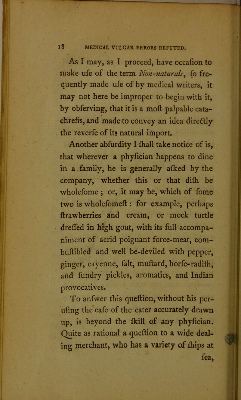 As I may, as I proceed, have occafion to make ufe of the term Non-naturals^ fo fre- quently made ufe of by medical writers, it may not here be improper to begin with it, by obferving, that it is a moft palpable cata- chrefis, and made to convey an idea diredly the rcverfe of its natural import. Another abfurdity I fhall take notice of is, that wherever a phyfician happens to dine in a,family, he is generally afked by the company, whether this or that difli be wholefome ; or, it may be, which of fomc two is wholefomeft : for example, perhaps ftrawberries and cream, or mock turtle drefled in high gout, with its full accompa- niment of acrid poignant force-meat, com- buftibled and well be-deviled with pepper, ginger, cayenne, fait, muftard, horfe-radifh, and fundry pickles, aromatics, and Indian provocatives. To anfwer this queftion, without his per- ufing the cafe of the eater accurately drawn up, is beyond the Ikill of any phyfician. Quite as rational a queftion to a wide deal- ing merchant, who has a variety of fiiips at fea.