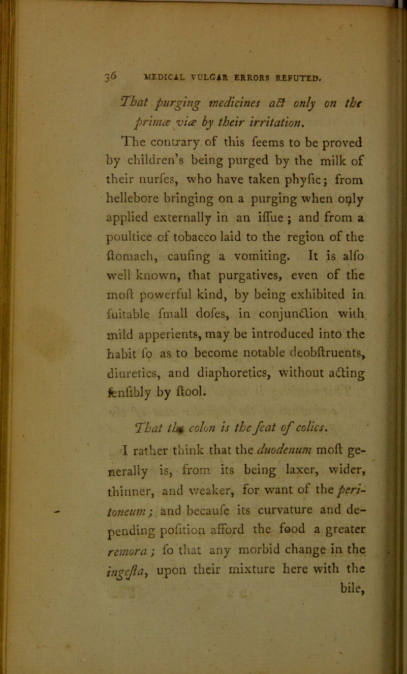 ‘That purging medicines aht only on the primes via by their irritation. The couLrary of this feems to be proved by children’s being purged by the milk of their nurfes, who have taken phyfic; from hellebore bringing on a purging when oi^ly applied externally in an iflue ; and from a poultice of tobacco laid to the region of the ftoraach, caufing a vomiting. It is alfo well known, that purgatives, even of the moft powerful kind, by being exhibited in fuitable fmall dofes, in conjundlion with mild apperients, may be introduced into the habit fo as to become notable deobftruents, diuretics, and diaphoretics, Vvithout ading fenfibly by ftool. That tJji$ colon is the feat of colics. I rather think that the duodenum moft ge- nerally is, from its being laxer, wider, thinner, and weaker, for want of the peri- toneum; and becaufe its curvature and de- pending pofition afford the food a greater remora; lb that any morbid change in the inf^efa^ upon their mixture here with the bile,