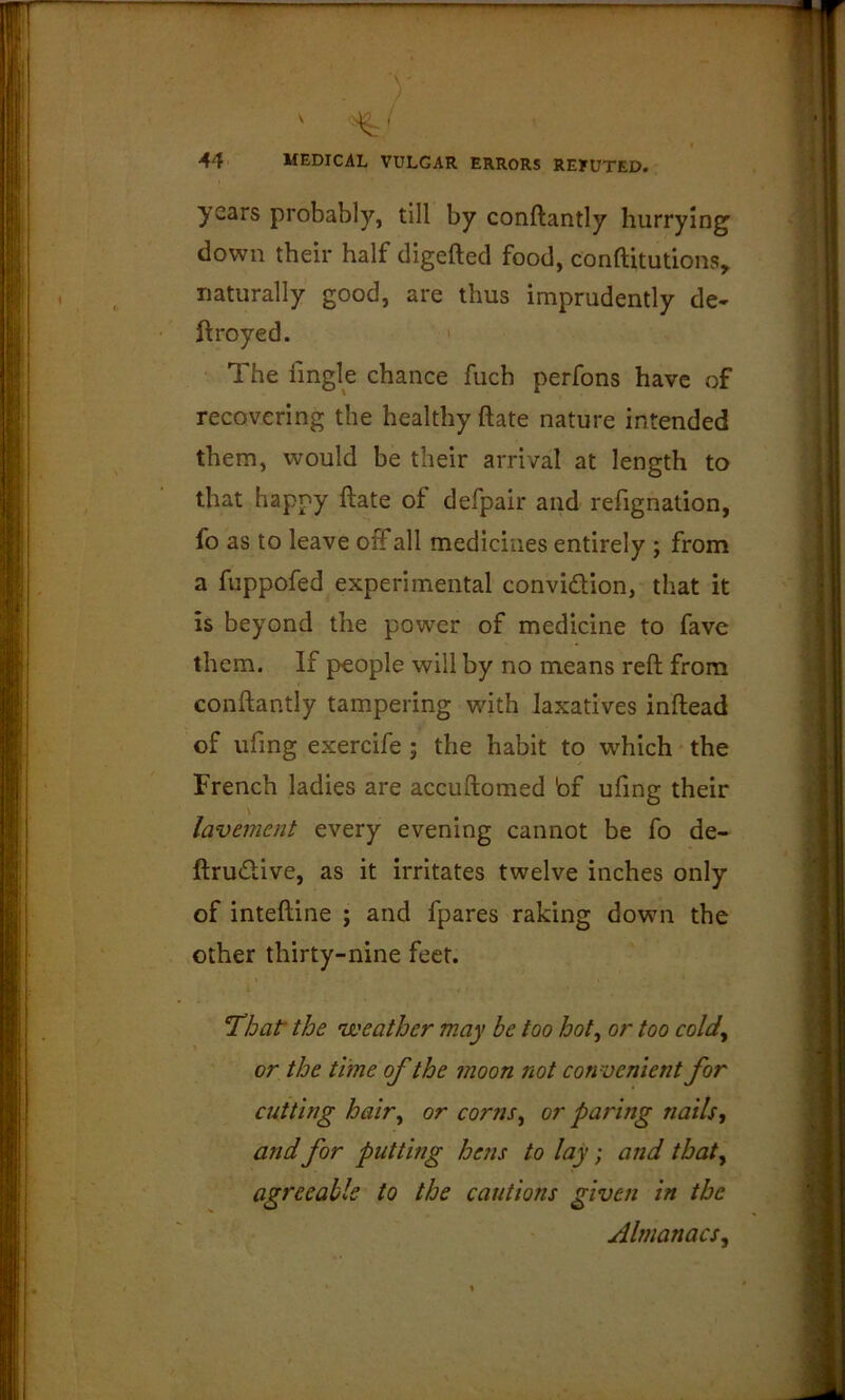 ' ' ■44 MEDICAL VULGAR ERRORS REFUTED. years probably, till by conftantly hurrying' down their half digefted food, conftitutions, naturally good, are thus imprudently de- ftroyed. The fmgle chance fuch perfons have of recovering the healthy ftate nature intended them, would be their arrival at length to that happy ftate of defpair and refignation, fo as to leave off all medicines entirely ; from a fuppofed experimental convidion, that it is beyond the power of medicine to fave them. If people will by no means reft from conftantly tampering with laxatives inftead of ufing exercife ; the habit to which the French ladies are accuftomed bf ufing their lavement every evening cannot be fo de- ftrudive, as it irritates twelve inches only of inteftine ; and fpares raking down the other thirty-nine feet. *That the n'eather may be too hot^ or too cold^ or the time of the moon not convenient for cutting hair^ or corns^ or paring nails^ and for putting hens to lay; and that^ agreeable to the cautions given in the Almanacs^