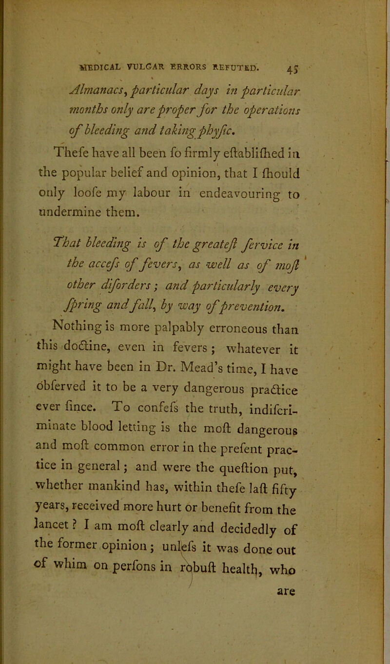 Almanacs^ particular days in particular months only are proper for the operations of bleeding and taking phyftc, Thefe have all been fo firmly eftabliflied in the popular belief and opinion, that I fhould only loofe my labour in endeavouring to undermine them. ‘That hleedhig is of the greateji fervice in the accefs of fevers^ as well as of 7noJl * other dforders; and particularly every fpring andfall^ by way of prevention. Nothing is more palpably erroneous than this dodine, even in fevers ; whatever it might have been in Dr. Mead’s time, I have obferved it to be a very dangerous pradlice ever fince. To confefs the truth, indifcri-^ mlnate blood letting is the moft dangerous and moft common error in the prefent prac- tice in general; and w'ere the queftion put, whether mankind has, within thefe laft fifty years, received more hurt or benefit from the lancet ? I am moft clearly and decidedly of the former opinion ; unl(efs it was done out of whim on perfons in r^buft healtl^, who are I