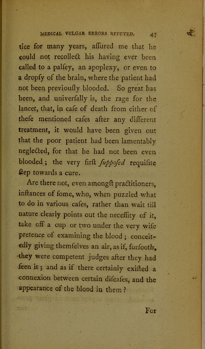 JVIEDICAL VULGAR ERRORS RFEUTED. 4;^ ' ’’cj'l tice for many years, afliired me that he could not recoiled; his having eveY been called to a palfey, an apoplexy, or even to a dropfy of the brain, where the patient had not been previouily blooded. So great has been, and univerfally is, the jage for the lancet, that, in cafe of death from either of thefe mentioned cafes after any different treatment, it would have been given out that the poor patient had been lamentably negleded, for that he had not been even blooded ; the very firft fuppofed requifite fiep towards a cure. Are there not, even amongft praditioners, inftances of fome, who, when puzzled what to do in various cafes, rather than wait till nature clearly points out the neceffity of it, take off a cup or two under the very wife pretence of examining the blood ; conceit- edly giving themfelves an air, as if, forfooth, -they were competent judges after they had feen it; and as if there certainly exifted a connexion between certain difeafes, and the appearance of the blood in them ? For