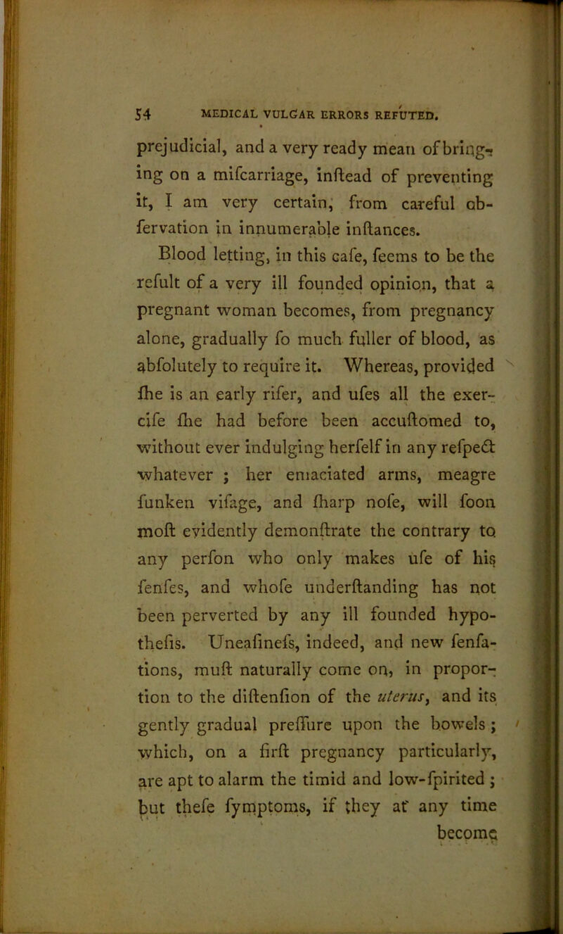 prejudicial, and a very ready mean of bring-, ing on a mifcarriage, inftead of preventing it, I am very certain,' from careful ob- fervation in innumerable inftances. Blood letting, in this cafe, feems to be the refult of a very ill founded opinion, that 3, pregnant woman becomes, from pregnancy alone, gradually fo much fuller of blood, as abfolutely to require it. Whereas, provided fhe is an early rifer, and ufes all the exer- cife fhe had before been accuftomed to, without ever indulging herfelf in any refpe(ft whatever ; her emaciated arms, meagre funken vifage, and fharp nofe, will foon moft evidently demonftrate the contrary to any perfon who only 'makes ufe of his fenfes, and whofe underftanding has not been perverted by any ill founded hypo- thefis. Uneafmefs, indeed, and new fenfa- tions, muft naturally come on, in propor- tion to the diftenfion of the uterusy and its gently gradual preffurc upon the bowels ; which, on a firft pregnancy particularly, are apt to alarm the timid and low-fpirited ; but thefe fyrnptoms, if they af any time become k '