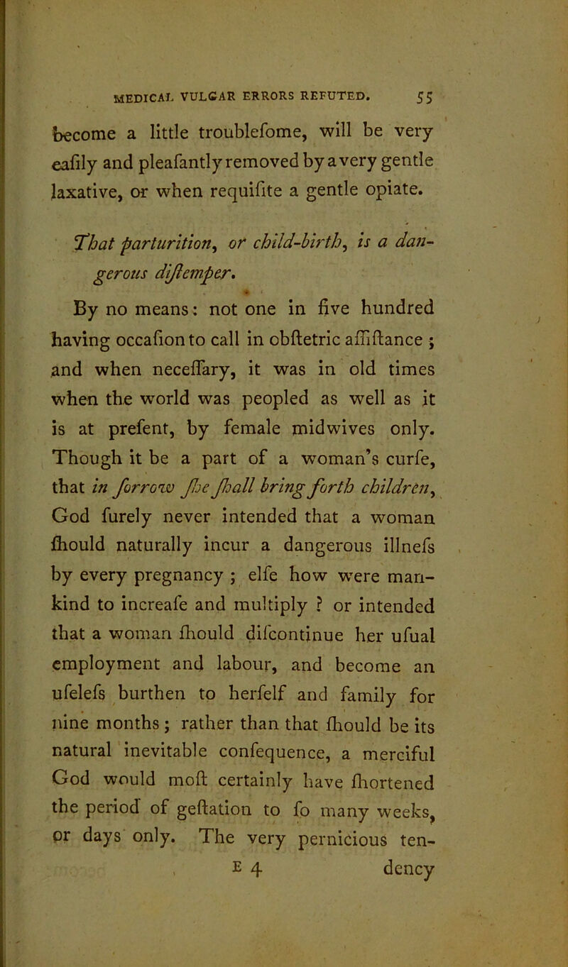 become a little troublefome, will be very eafily and pleafantly removed by a very gentle laxative, or when requifite a gentle opiate. 'That parturition^ or child-birth^ is a dan- By no means: not one in five hundred having occafionto call in obftetric afliftance ; and when neceflary, it was in old times when the world was peopled as well as it is at prefent, by female midwives only. Though it be a part of a woman’s curfe, that in for row fjc foall bring forth children y God furely never intended that a woman fliould naturally incur a dangerous illnefs by every pregnancy ; elfe how were man- kind to increafe and multiply ? or intended that a woman fhould difcontinue her ufual employment and labour, and become an ufelefs burthen to herfelf and family for nine months ; rather than that fliould be its natural inevitable confequence, a merciful God would mofl; certainly have Ihortened the period of gefiation to fo many weeks^ pr days only. The very pernicious ten- gerous difemper^ E 4