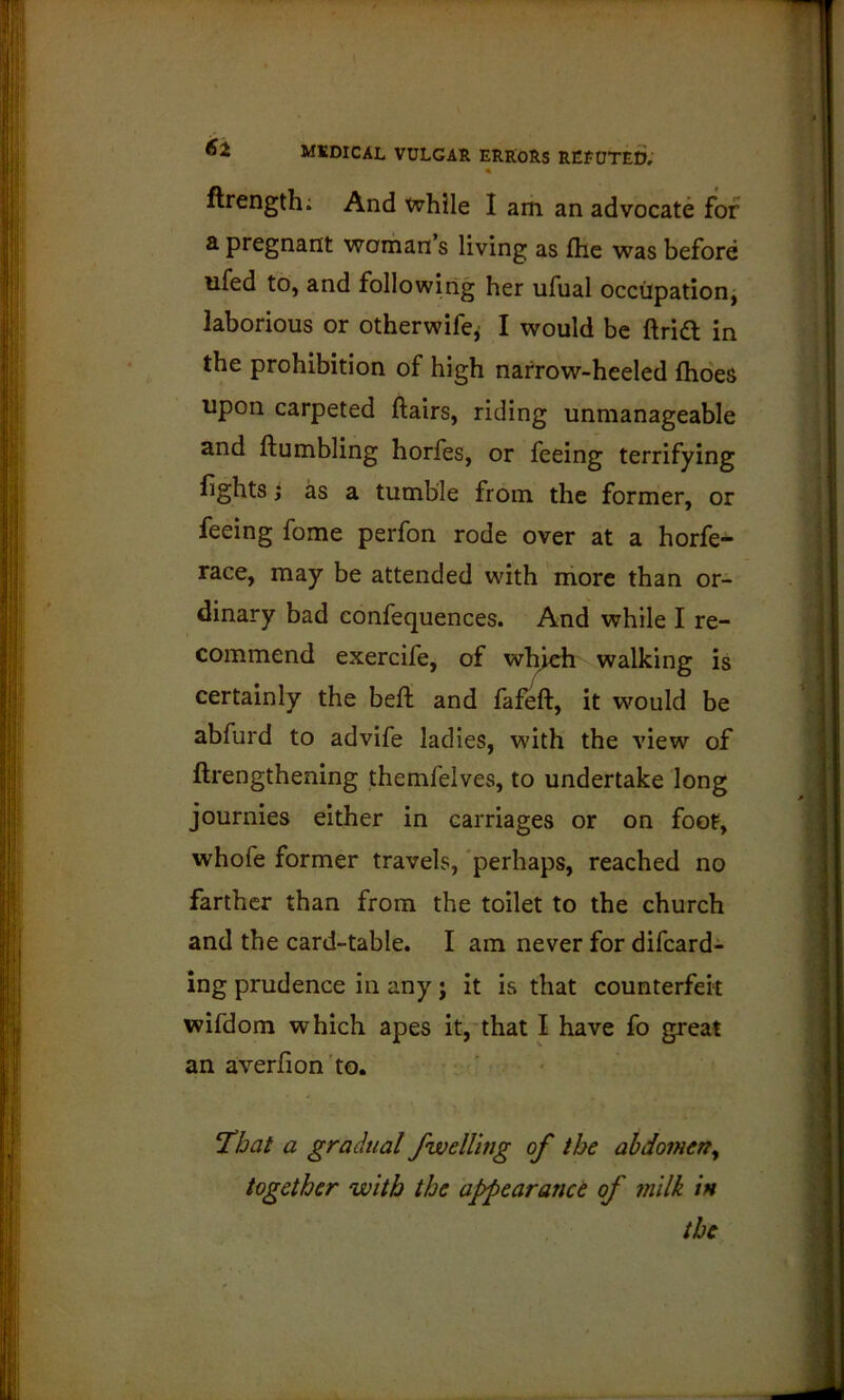 « ftrength; And while I am an advocate for a pregnant woman s living as fhe was before ufed to, and following her ufual occupation, laborious or otherwife^ I would be ftridl in the prohibition of high narrow-heeled ftio'es upon carpeted flairs, riding unmanageable and ftumbling horfes, or feeing terrifying fights j as a tumble from the former, or feeing fome perfon rode over at a horfe- race, may be attended wdth more than or- dinary bad confequences. And while I re- commend exercife, of which walking is certainly the bell and fafeft, it would be abfurd to advife ladies, with the view of ftrengthening themfelves, to undertake long journies either in carriages or on foot, whofe former travels, perhaps, reached no farther than from the toilet to the church and the card-table. I am never for difcard- ing prudence in any j it is that counterfeit wifdom which apes it,'that I have fo great an averfion 'to. ' - ' T^bat a gradual /welling of the abdomerty together with the appearanct of 7nllk in the