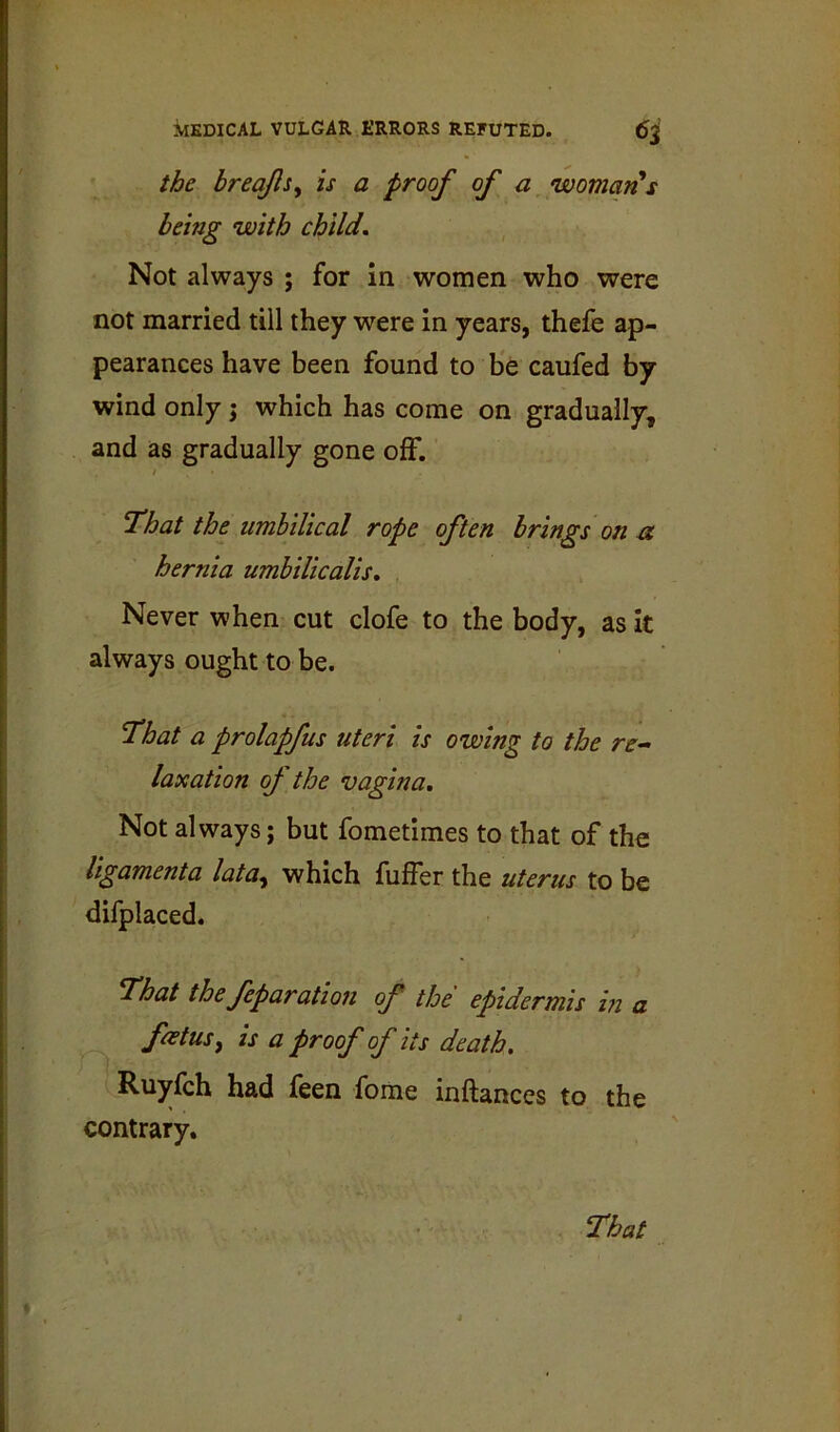 the breq/lsy is a proof of a womarPs being with child. Not always ; for in women who were not married till they were in years, thefe ap- pearances have been found to be caufed by wind only j which has come on gradually, and as gradually gone off. / That the umbilical rope often brings on a hernia umbilicalis. Never when cut clofe to the body, as It always ought to be. That a prolapfus uteri is owing to the re- laxation oj the vagina. Not always; but fometimes to that of the ligamenta lata^ which fuffer the uterus to be difplaced. That the feparation of the epidermis m a foetusy is a proof of its death, Ruyfch had feen fome inftances to the contrary.