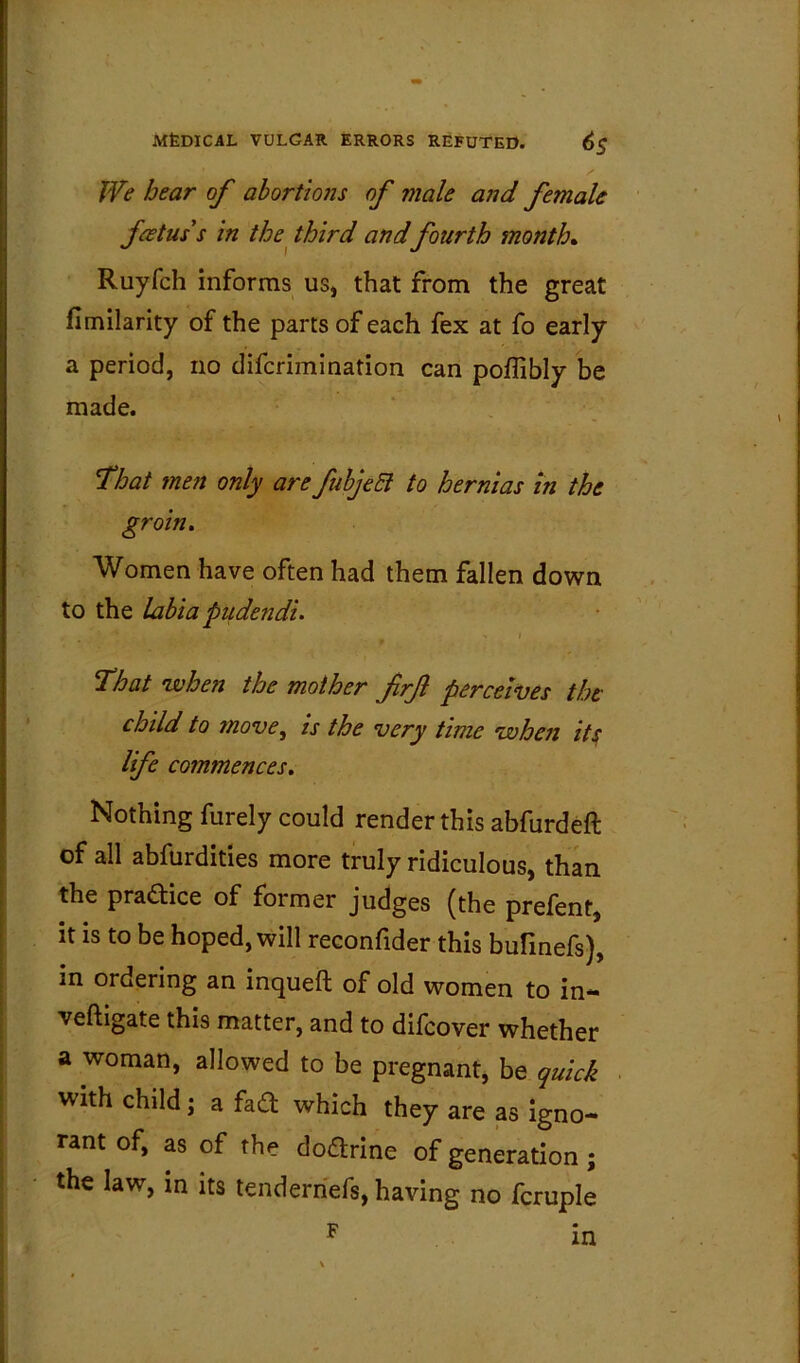 We hear of abortto7is of male and female foetus's in the^ third and fourth month, Ruyfch informs us, that from the great fimllarity of the parts of each fex at fo early a period, no difcrimination can poflibly be made. That men only are fuhjeEi to hernias in the groin. Women have often had them fallen down to the labia pudendi, > I That when the mother frf percewes the child to move, is the very time when its; life commences. Nothing furely could render this abfurdeft of all abfurdities more truly ridiculous, than the pradice of former judges (the prefent, it is to be hoped, will reconfider this bufinefs), in ordering an inqueft of old women to in- veftigate this matter, and to difcover whether a woman, allowed to be pregnant, be quick with child j a fad which they are as Igno- rant of, as of the dodrine of generation; the law, in its tenderhefs, having no fcruple F in