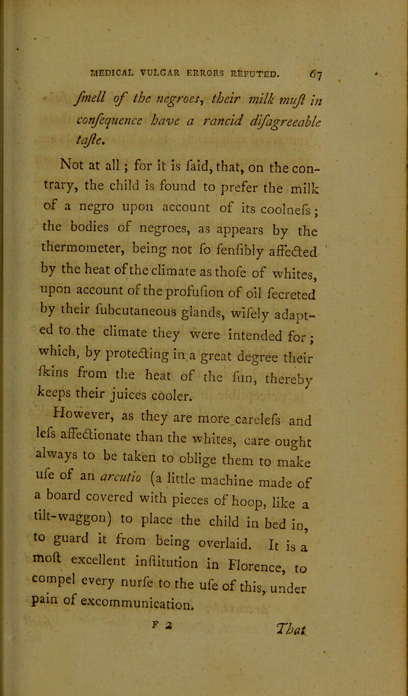 ' ■ fmell of the negroes^ their milk muf in confequence have a rancid dfagreeable tq/le. Not at all; for it is faid, that, on tho con- trary, the child is found to prefer the,milk of a negro upon account of its coolnefs; the bodies of negroes, as appears by the thermometer, being not fo fenfibly affeded ' by the heat of the climate as thofe of whites, upon account of the profufion of oil fecreted by their fubcutaneous glands, wifely adapt- ed to the climate they were intended for; which, by proteding in a great degree their fkins from the heat of the fun, thereby keeps their juices cooler. However, as they are more,careIefs and lefs affedionate than the whites, care ought always to be taken to oblige them to make ufe of an arciitio (a little machine made of a board covered with pieces of hoop, like a tilt-waggon) to place the child in bed in, to guard it from being overlaid. It is a mod excellent inftitution in Florence, to compel every nurfe to the ufe of this, under pain of excommunication. F 3