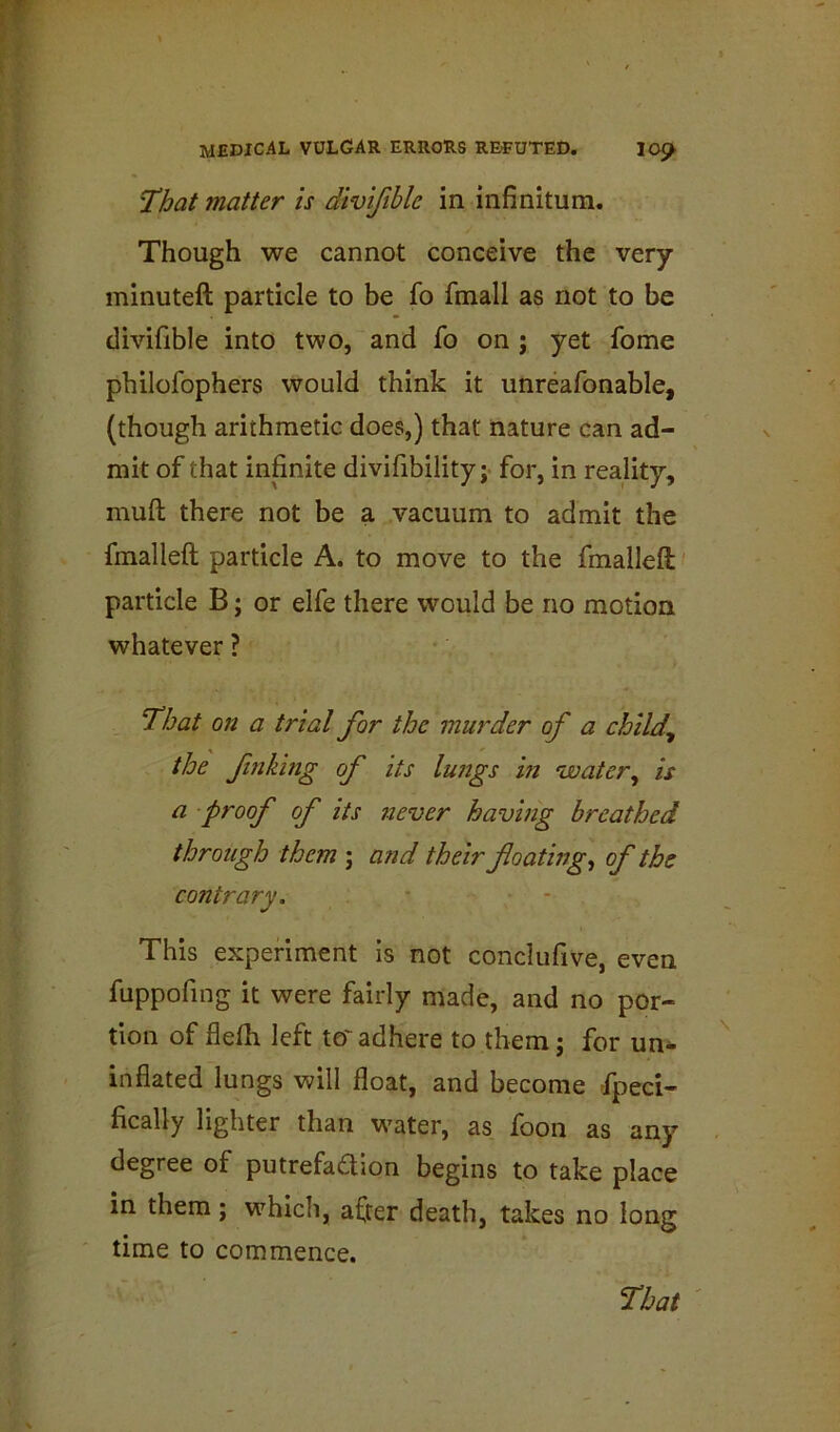 That matter is divifible in infinitum. Though we cannot conceive the very minuteft particle to be fo fmall as not to be divifible into two, and fo on ; yet fome philofophers would think it unreafonable, (though arithmetic does,) that nature can ad- mit of that infinite divifibility; for, in reality, mull there not be a vacuum to admit the fmalleft particle A. to move to the fmalleft particle B; or elfe there would be no motion whatever ? That on a trial for the murder of a child^ the finking of its lungs in ‘water^ is a proof of its never having breathed through them ; and their foating^ of the contrary. • • This experiment is not conclufive, even fuppofing it were fairly made, and no por- tion of flelh left to' adhere to them j for un^ inflated lungs will float, and become fpeci- fically lighter than water, as foon as any degree of putrefaction begins to take place in them; which, after death, takes no long time to commence.