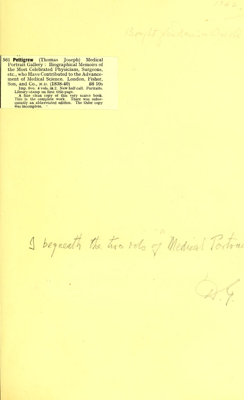 561 Pettigrew (Thomas Joseph) Medical Portrait Gallery : Biographical Memoirs of the Most Celebrated Physicians, Surgeons, etc., who Have Contributed to the Advance- ment of Medical Science. London, Fisher, Son, and Co., n.d. (1838-40) £6 10s Imp. 8vo. 4 vols. in 2. New half calf. Portraits. Library-stamp on first title-page. A fine clean copy of this very scarce book. This is the complete work. There was subse- quently an abbreviated edition. The Osier copy was incomplete. - V