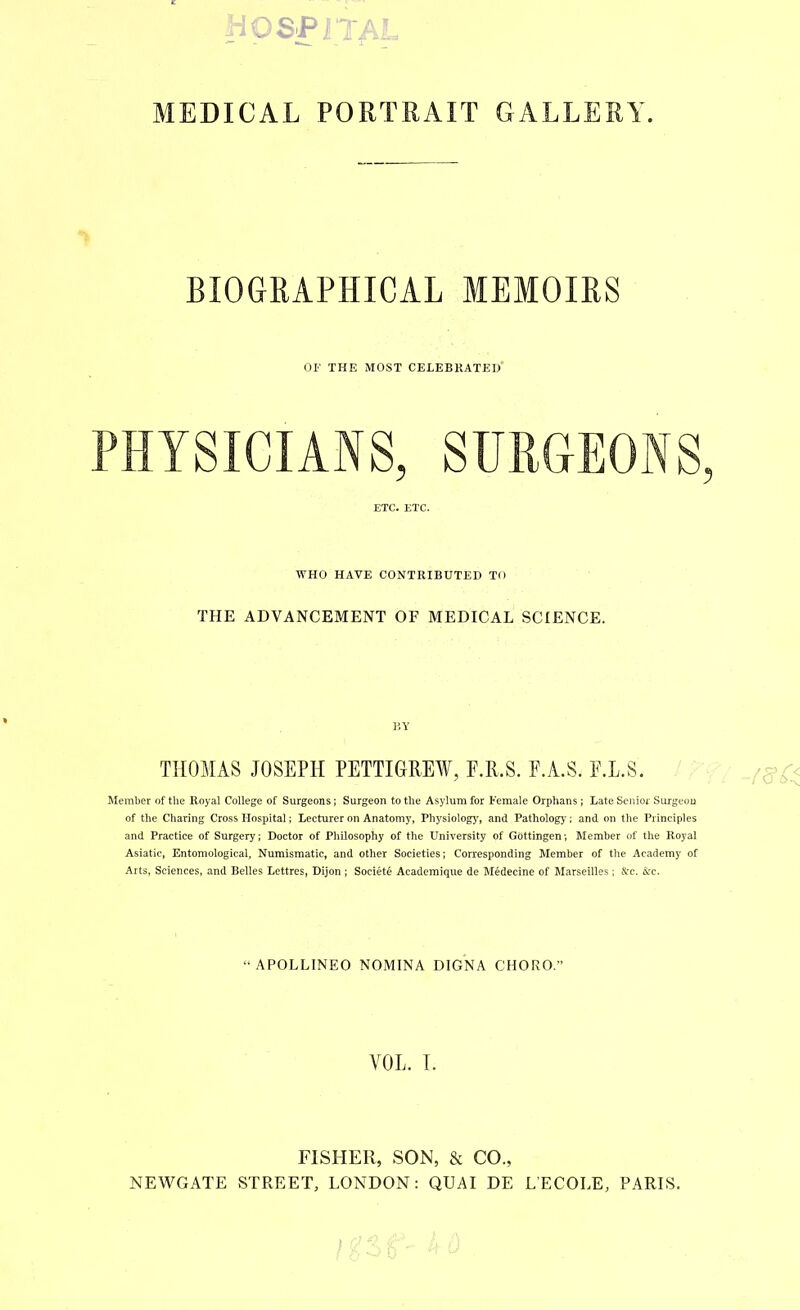 MEDICAL PORTRAIT GALLERY BIOGRAPHICAL MEMOIRS OF THE MOST CELEBRATED PHYSICIANS, SURGEONS, ETC. ETC. WHO HAVE CONTRIBUTED TO THE ADVANCEMENT OF MEDICAL SCIENCE. BY THOMAS JOSEPH PETTIGREW, F.R.S. F.A.S. F.L.S. Member of the Royal College of Surgeons; Surgeon to the Asylum for Female Orphans; Late Senior Surgeou of the Charing Cross Hospital; Lecturer on Anatomy, Physiologj^, and Pathologj*: and on the Principles and Practice of Surgery; Doctor of Philosophy of the University of Gottingen; Member of the Royal Asiatic, Entomological, Numismatic, and other Societies; Corresponding Member of the Academy of Arts. Sciences, and Belles Lettres, Dijon ; Societe Academique de Medecine of Marseilles; A’c. &c. “APOLLINEO NOMINA DIGNA CHORO; VOL. T. FISHER, SON, & CO., NEWGATE STREET, LONDON: QUAI DE LECOLE, PARIS.