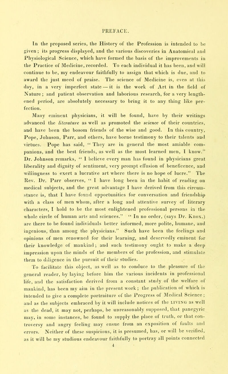 In the proposed series, the History of the Profession is intended to be given; its progress displayed, and the various discoveries in Anatomical and Physiological Science, which have formed the basis of the improvements in the Practice of Medicine, recorded. To each individual it has been, and will continue to be, my endeavour faithfully to assign that which is due, and to award the just meed of praise. The science of Medicine is, even at this day, in a very imperfect state — it is the work of Art in the field of Nature; and patient observation and laborious research, for a very length- eneil period, are absolutely necessary to bring it to any thing like per- fection. Many eminent physicians, it will be found, have by their writings advanced the literature as well as promoted the science of their countries, and have been the bosom friends of the wise and good. In this country. Pope, Johnson, Parr, and others, have borne testimony to their talents and virtues. Pope has said, “ They are in general the most amiable com- panions, and the best friends, as well as the most learned men, 1 know.” Dr. Johnson remarks, “ 1 believe every man has found in physicians great liberality and dignity of sentiment, very prompt effusion of beneficence, and willingness to exert a lucrative art where there is no hope of lucre.” The Rev. Dr. Parr observes, “ I have long been in the habit of reading on medical subjects, and the great advantage I have derived from this circum- stance is, that I have found opportunities for conversation and friendship with a class of men whom, after a long and attentive survey of literary characters, I hold to be the most enlightened professional persons in the whole circle of human arts and sciences.” “ In no order, (says Dr. Knox.) are there to be found individuals better informed, more polite, humane, and ingenious, than among the physicians.” Such have been the feelings and opinions of men renowned for tlieir learning, and deservedly eminent for their knowledge of mankind; and such testimony ought to make a deep impression upon the minds of the members of the profession, and stimulate them to diligence in the pursuit of their studies. To facilitate this object, as well as to conduce to the pleasure of the general reader, by laying before him the various incidents in professional life, and the satisfaction derived from a constant study of the welfare of mankind, has been mv aim in the present work ; the publication of which is intended to give a complete portraiture ol the Progress of jMedical Science; and as the subjects embraced by it will include notices ot the living as well as the dead, it may not, perhaps, be unreasonably supposed, that panegyric may, in some instances, be found to supply the place ot truth, or that con- troversy and angry feeling may ensue from an exposition of faults and errors. Neither of these suspicions, it is presumed, has, or will be verified, as it will be my studious endeavour faithfully to portray all points connected