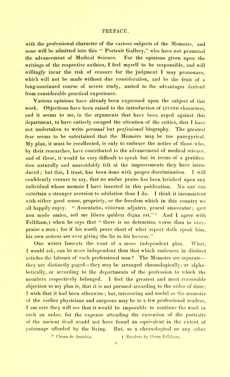 with the professional character of the various subjects of the Memoirs, and none will be admitted into this “ Portrait Gallery,” who have not promoted the advancement of Medical Science. For the opinions given upon the writings of the respective authors, I feel myself to be responsible, and will willingly incur the risk of censure for the judgment I may pronounce, which will not be made without due consideration, and be the fruit of a long-continued course of severe study, united to the advantages derived from considerable practical experience. Various opinions have already been expressed upon the subject of this work. Objections have been raised to the introduction of living characters, and it seems to me, in the arguments that have been urged against this department, to have entirely escaped the attention of the critics, that I have not undertaken to write personal but professional biography. The greatest fear seems to be entertained that the Memoirs may be too panegyrical. My plan, it must be recollected, is only to embrace the notice of those who, by their researches, have contributed to the advancement of medical science, and of these, it would be very difficult to speak but in terms of a gratifica- tion naturally and unavoidably felt at the improvements they have intro- duced; but this, I trust, has been done with proper discrimination. I will confidently venture to say, that no undue praise has been lavished upon any individual whose memoir I have inserted in this publication. No one can entertain a stronger aversion to adulation than 1 do. I think it inconsistent with either good sense, propriety, or the freedom which in this country we all happily enjoy. “ Assentatio, vitiorum adjutrix, procul amoveatur; (juas non modo amico, sed me libero quidem digna est.”* And I agree with Felltham,t when he says that “ there is no detraction worse than to over- praise a man; for if his worth prove short of what report doth speak him, his own actions are ever giving the lie to his honour.” One writer laments the want of a more independent plan. What, I would ask, can be more independent than that wdiich embraces in distinct articles the labours of each professional man I The Memoirs are separate— they are distinctly paged—they may be arranged chronologically, or alpha- betically, or according to the departments of the profession to which the members respectively belonged. I feel the greatest and most reasonable objection to my plan is, that it is not pursued according to the order of time; I wish that it had been otherwise; but, interesting and useful as the memoirs of the earlier physicians and surgeons may be to a few professional readers, I am sure they w'ill see that it would be impossible to continue the work in such an order, for the expense attending the execution of the portraits of the ancient dead would not have found an equivalent in the extent of patronage afforded by the living. But, as a chronological or any other ® Cicero de Amicitia. Resolves by Owen Fellthatn.