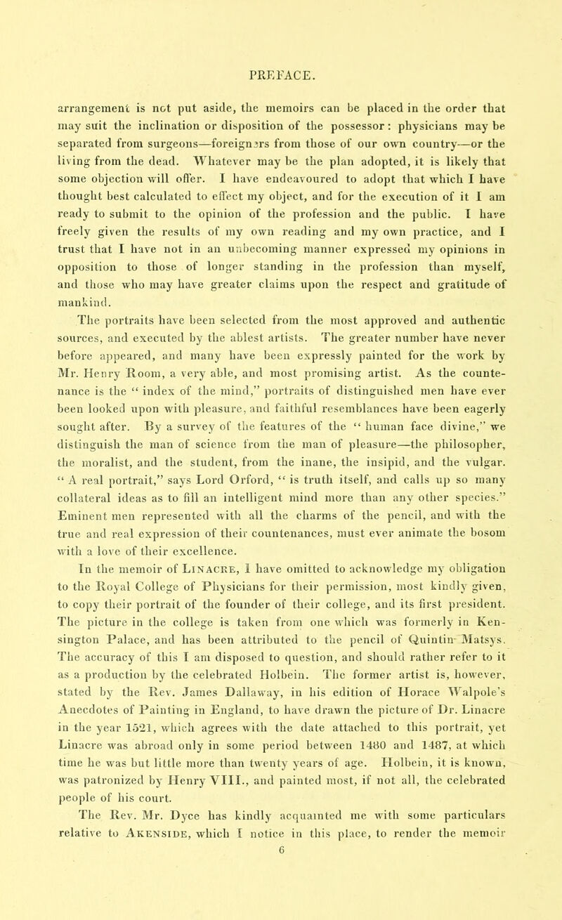 arrangement is not put aside, the memoirs can be placed in the order that may suit the inclination or disposition of the possessor: physicians may be separated from surgeons—foreigners from those of our own country—or the living from the dead. Whatever may be the plan adopted, it is likely that some objection will offer. I have endeavoured to adopt that which I have thought best calculated to effect my object, and for the execution of it 1 am ready to submit to the opinion of the profession and the public. I have freely given the results of my own reading and my own practice, and I trust that I have not in an unbecoming manner expressed my opinions in opposition to those of longer standing in the profession than myself, and those who may have greater claims upon the respect and gratitude of mankind. The portraits have been selected from the most approved and authentic sources, and executed by the ablest artists. The greater number have never before appeared, and many have been expressly painted for the work by Mr. Henry Room, a very able, and most promising artist. As the counte- nance is the “ index of the mind,” portraits of distinguished men have ever been looked upon with pleasure, and faithful resemblances have been eagerly sought after. By a survey of the features of the “ human face divine,” we distinguish the man of science from the man of pleasure—the philosopher, the moralist, and the student, from the inane, the insipid, and the vulgar. “ A real portrait,” says Lord Orford, “ is truth itself, and calls up so many collateral ideas as to fill an intelligent mind more than any other species.” Eminent men represented with all the charms of the pencil, and with the true and real expression of their countenances, must ever animate the bosom with a love of their excellence. In the memoir of LiNACRE, 1 have omitted to acknowledge my obligation to the Royal College of Physicians for tlieir permission, most kindly given, to copy their portrait of the founder of their college, and its first president. The picture in the college is taken from one wliich was formerly in Ken- sington Palace, and has been attributed to the pencil of Quintin- Matsys. The accuracy of this I am disposed to question, and should rather refer to it as a production by the celebrated Holbein. The former artist is, however, stated bjr the Rev. James Dallaway, in his edition of Horace Walpole’s Anecdotes of Painting in England, to have drawn the picture of Dr. Linacre in the year 1521, which agrees with the date attached to this portrait, yet Linacre was abroad only in some period between 1480 and 1487, at which time he was but little more than twenty years of age. Holbein, it is known, was patronized by Henry VIII., and painted most, if not all, the celebrated people of his court. The Rev. Mr. Dyce has kindly acquainted me with some particulars relative to Akenside, which [ notice in this place, to render the memoir