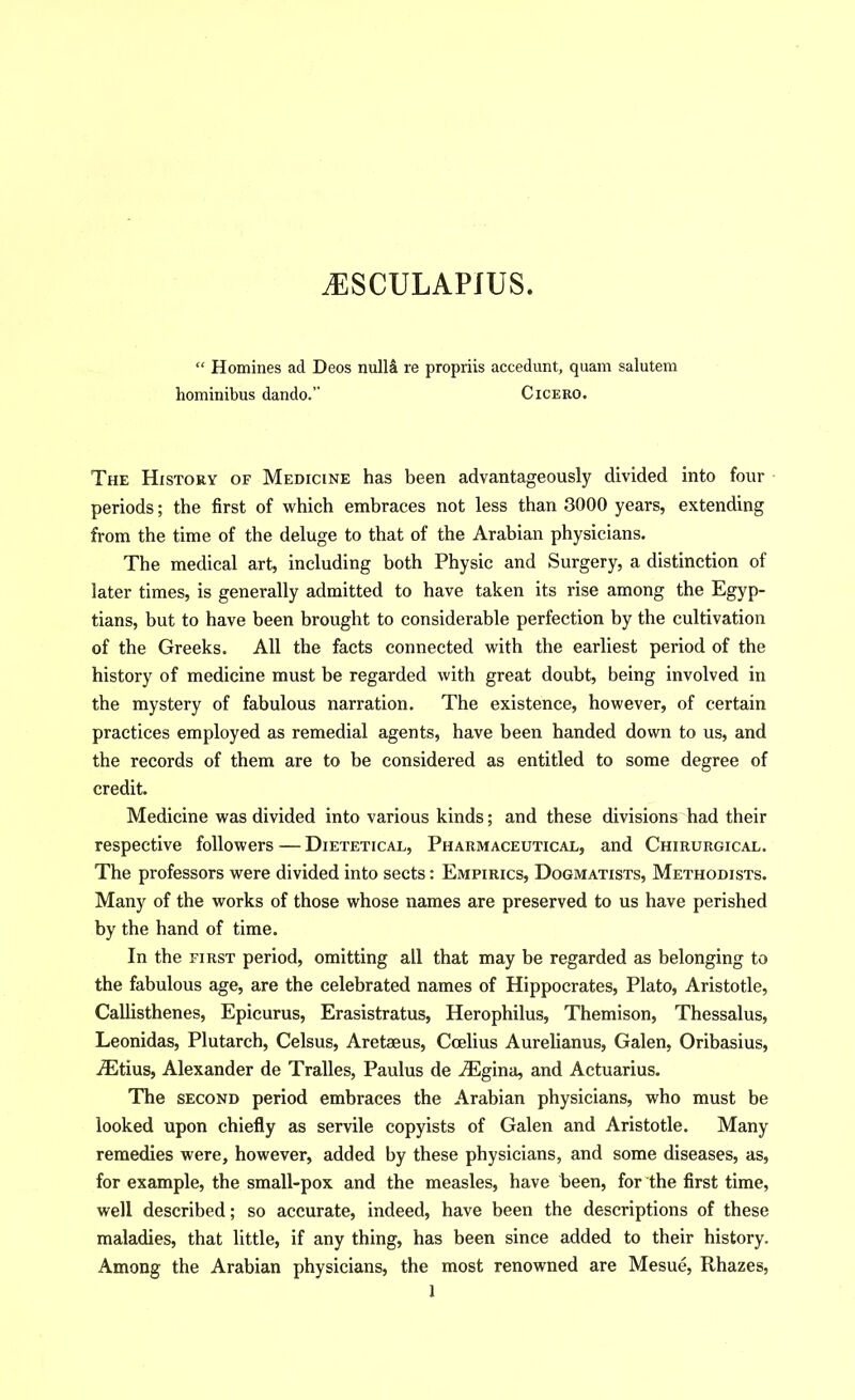 ^SCULAPJUS. “ Homines ad Decs nulld re propriis accedunt, quam salutem hominibus dando.” Cicero. The History of Medicine has been advantageously divided into four periods; the first of which embraces not less than 3000 years, extending from the time of the deluge to that of the Arabian physicians. The medical art, including both Physic and Surgery, a distinction of later times, is generally admitted to have taken its rise among the Egyp- tians, but to have been brought to considerable perfection by tbe cultivation of the Greeks. All the facts connected with the earliest period of the history of medicine must be regarded with great doubt, being involved in the mystery of fabulous narration. The existence, however, of certain practices employed as remedial agents, have been handed down to us, and the records of them are to be considered as entitled to some degree of credit. Medicine was divided into various kinds; and these divisions had their respective followers — Dietetical, Pharmaceutical, and Chirurgical. The professors were divided into sects: Empirics, Dogmatists, Methodists. Many of the works of those whose names are preserved to us have perished by the hand of time. In the FIRST period, omitting all that may be regarded as belonging to the fabulous age, are the celebrated names of Hippocrates, Plato, Aristotle, Callisthenes, Epicurus, Erasistratus, Herophilus, Themison, Thessalus, Leonidas, Plutarch, Celsus, Aretaeus, Coelius Aurelianus, Galen, Oribasius, iEtius, Alexander de Tralles, Paulus de uTigina, and Actuarius. The SECOND period embraces the Arabian physicians, who must be looked upon chiefly as servile copyists of Galen and Aristotle. Many remedies were, however, added by these physicians, and some diseases, as, for example, the small-pox and the measles, have been, for the first time, well described; so accurate, indeed, have been the descriptions of these maladies, that little, if any thing, has been since added to their history. Among the Arabian physicians, the most renowned are Mesue, Rhazes,