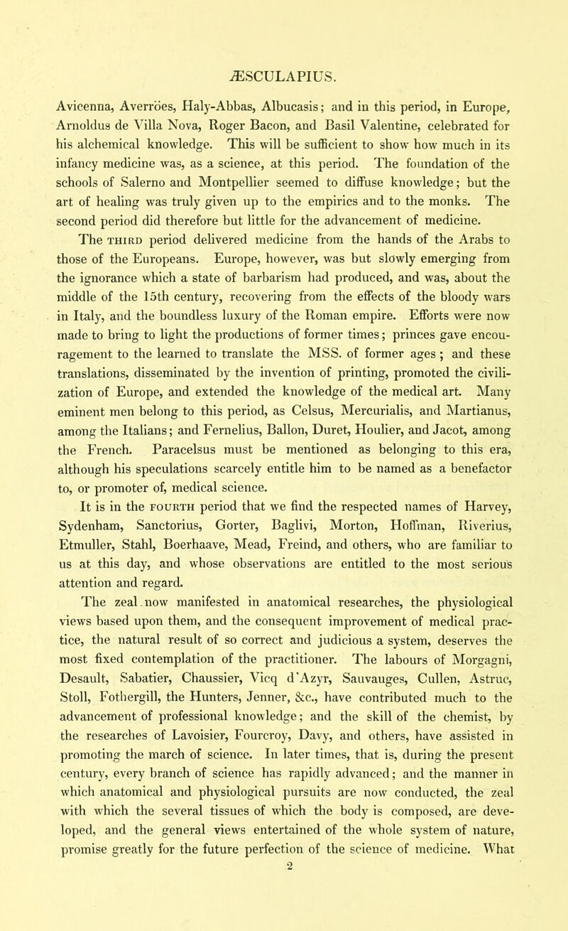 Avicenna, Averrbes, Haly-Abbas, Albucasis; and in this period, in Europe, Arnoldus de Villa Nova, Roger Bacon, and Basil Valentine, celebrated for his alchemical knowledge. This will be sufficient to show how much in its infancy medicine was, as a science, at this period. The foundation of the schools of Salerno and Montpellier seemed to diffuse knowledge; but the art of healing was truly given up to the empirics and to the monks. The second period did therefore but little for the advancement of medicine. The THIRD period delivered medicine from the hands of the Arabs to those of the Europeans. Europe, however, was but slowly emerging from the ignorance which a state of barbarism had produced, and was, about the middle of the 15th century, recovering from the effects of the bloody wars in Italy, and the boundless luxury of tbe Roman empire. Efforts were now made to bring to light the productions of former times; princes gave encou- ragement to the learned to translate the MSS. of former ages ; and these translations, disseminated by the invention of printing, promoted the civili- zation of Europe, and extended the knowledge of the medical art. Many eminent men belong to this period, as Celsus, Mercurialis, and Martianus, among the Italians; and Fernelius, Ballon, Duret, Houlier, and Jacot, among the French. Paracelsus must be mentioned as belonging to this era, although his speculations scarcely entitle him to be named as a benefactor to, or promoter of, medical science. It is in the fourth period that we find the respected names of Harvey, Sydenham, Sanctorius, Gorter, Baglivi, Morton, Hoffman, Riverius, Etmuller, Stahl, Boerhaave, Mead, Freind, and others, who are familiar to us at this day, and whose observations are entitled to the most serious attention and regard. The zeal now manifested in anatomical researches, the physiological views based upon them, and the consequent improvement of medical prac- tice, the natural result of so correct and judicious a system, deserves the most fixed contemplation of the practitioner. The labours of Morgagni, Desault, Sabatier, Chaussier, Vicq d’Azyr, Sauvauges, Cullen, Astruc, Stoll, Fothergill, the Hunters, Jenner, &c., have contributed much to the advancement of professional knowledge; and the skill of the chemist, by the researches of Lavoisier, Fourcroy, Davy, and others, have assisted in promoting the march of science. In later times, that is, during the present century, every branch of science has rapidly advanced; and the manner in which anatomical and physiological pursuits are now conducted, the zeal with which the several tissues of which the body is composed, are deve- loped, and the general views entertained of the whole system of nature, promise greatly for the future perfection of the science of medicine. What