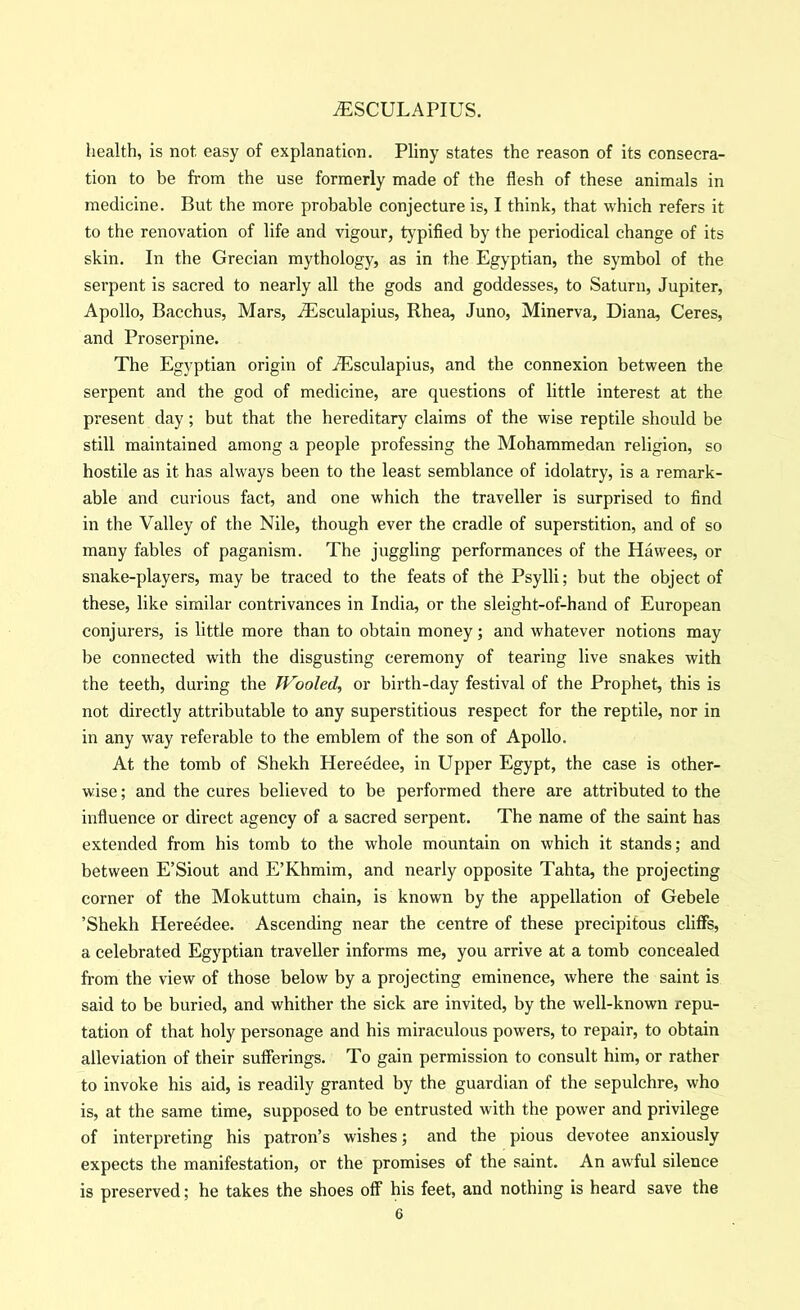 health, is not easy of explanation. Pliny states the reason of its consecra- tion to be from the use formerly made of the flesh of these animals in medicine. But the more probable conjecture is, I think, that which refers it to the renovation of life and vigour, typified by the periodical change of its skin. In the Grecian mythology, as in the Egyptian, the symbol of the serpent is sacred to nearly all the gods and goddesses, to Saturn, Jupiter, Apollo, Bacchus, Mars, AEsculapius, Rhea, Juno, Minerva, Diana, Ceres, and Proserpine. The Egyptian origin of jEsculapius, and the connexion between the serpent and the god of medicine, are questions of little interest at the present day; but that the hereditary claims of the wise reptile should be still maintained among a people professing the Mohammedan religion, so hostile as it has always been to the least semblance of idolatry, is a remark- able and curious fact, and one which the traveller is surprised to find in the Valley of the Nile, though ever the cradle of superstition, and of so many fables of paganism. The juggling performances of the Ha wees, or snake-players, may be traced to the feats of the Psylli; but the object of these, like similar contrivances in India, or the sleight-of-hand of European conjurers, is little more than to obtain money; and whatever notions may be connected with the disgusting ceremony of tearing live snakes with the teeth, during the TVooled, or birth-day festival of the Prophet, this is not directly attributable to any superstitious respect for the reptile, nor in in any way referable to the emblem of the son of Apollo. At the tomb of Shekh Hereedee, in Upper Egypt, the case is other- wise; and the cures believed to be performed there are attributed to the influence or direct agency of a sacred serpent. The name of the saint has extended from his tomb to the whole mountain on which it stands; and between E’Siout and E’Khmim, and nearly opposite Tahta, the projecting corner of the Mokuttum chain, is known by the appellation of Gebele ’Shekh Hereedee. Ascending near the centre of these precipitous cliffs, a celebrated Egyptian traveller informs me, you arrive at a tomb concealed from the view of those below by a projecting eminence, where the saint is said to be buried, and whither the sick are invited, by the well-known repu- tation of that holy personage and his miraculous powers, to repair, to obtain alleviation of their sufferings. To gain permission to consult him, or rather to invoke his aid, is readily granted by the guardian of the sepulchre, who is, at the same time, supposed to be entrusted with the power and privilege of interpreting his patron’s wishes; and the pious devotee anxiously expects the manifestation, or the promises of the saint. An awful silence is preserved; he takes the shoes off his feet, and nothing is heard save the