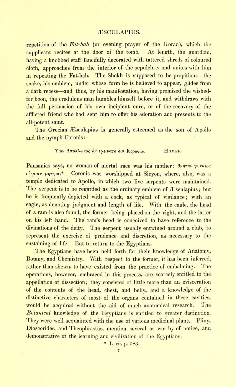 repetition of the Fat-hah (or evening prayer of the Koran), which the supplicant recites at the door of the tomb. At length, the guardian, having a knobbed staff fancifully decorated with tattered shreds of coloured cloth, approaches from the interior of the sepulchre, and unites with him in repeating the Fat-hah. The Shekh is supposed to be propitious—the snake, his emblem, under whose form he is believed to appear, glides from a dark recess—and thus, by his manifestation, having promised the wished- for boon, the credulous man humbles himself before it, and withdraws with the full persuasion of his own incipient cure, or of the recovery of the afflicted friend who had sent him to offer his adoration and presents to the all-potent saint. The Grecian jEsculapius is generally esteemed as the son of Apollo and the nymph Coronis:— \iov ArroWiovog ov tytivaro oia Kopwvjg. Homer. Pausanias says, no woman of mortal race was his mother: Qvr)Triv ywaim H^ifuav firirepa* Coronis was worshipped at Sicyon, where, also, was a temple dedicated to Apollo, in which two live serpents were maintained. The serpent is to be regarded as the ordinary emblem of .Tlsculapius; but he is frequently depicted with a cock, as typical of vigilance; with an eagle, as denoting judgment and length of life. With the eagle, the head of a ram is also found, the former being placed on the right, and the latter on his left hand. The ram’s hea.d is conceived to have reference to the divinations of the deity. The serpent usually entwined around a club, to represent the exercise of prudence and discretion, as necessary to the sustaining of life. But to return to the Egyptians. The Egyptians have been held forth for their knowledge of Anatomy, Botany, and Chemistry. With respect to the former, it has been inferred, rather than shewn, to have existed from the practice of embalming. The operations, however, embraced in this process, are scarcely entitled to the appellation of dissection; they consisted of little more than an evisceration of the contents of the head, chest, and belly, and a knowledge of the distinctive characters of most of the organs contained in these cavities, would be acquired without the aid of much anatomical research. The Botanical knowledge of the Egyptians is entitled to greater distinction. They were well acquainted with the use of various medicinal plants. Pliny, Dioscorides, and Theophrastus, mention several as worthy of notice, and demonstrative of the learning and civilization of the Egyptians. * L vii, ]). 583.