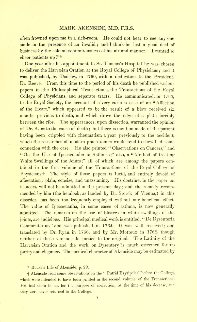 often frowned upon me in a sick-room. He could not bear to see any one smile in the presence of an invalid; and I think he lost a good deal of business by the solemn sententiousness of his air and manner. I wanted to cheer patients up !”* One year after his appointment to St. Thomas’s Hospital he was chosen to deliver the Harvaeian Oration at the Royal College of Physicians; and it was published, by Dodsley, in 1760, with a dedication to the President, Dr. Reeve. From this time to the period of his death he published various papers in the Philosophical Transactions, the Transactions of the Royal College of Physicians, and separate tracts. He communicated, in 1763, to the Royal Society, the account of a very curious case of an “ Affection of the Heart,” which appeared to be the result of a blow received six months previous to death, and which drove the edge of a plate forcibly between the ribs. The appearances, upon dissection, warranted the opinion of Dr. A. as to the cause of death; but there is mention made of the patient having been crippled with rheumatism a year previousl}^ to the accident, which the researches of modern practitioners would tend to shew had some connexion with the case. He also printed “ Observations on Cancers,” and “ On the Use of Ipecacuanha in Asthmasalso, a “ Method of treating White Swellings of the Joints;” all of which are among the papers con- tained in the first volume of the Transactions of the Royal College of Physicians.t The style of those papers is lucid, and entirely devoid of affectation; plain, concise, and unassuming. His doctrine, in the paper on Cancers, will not be admitted in the present day; and the remedy recom- mended by him (the hemlock, as lauded by Dr. Storck of Vienna,) in this disorder, has been too frequently employed without any beneficial effect. The value of Ipecacuanha, in some cases of asthma, is now generally admitted. The remarks on the use of blisters in white swellings of the joints, are judicious. His principal medical work is entitled, “ De Dysenteria Commentarius,” and was published in 1764. It was well received; and translated by Dr. Ryan in 1766, and by Mr. Motteux in 1768, though neither of these versions do justice to the original. The Latinity of the Harvaeian Oi’ation and the work on Dysentery is much esteemed for its purity and elegance. The medical character of Akenside may be estimated by * Bucke’s Life of Akenside, p. 29. f Akenside read some observations on the “ Putrid Erysipelas”before the College, which were intended to have been printed in the second volume of the Transactions. He had them home, for the purpose of correction, at the time ol his decease, and they were never returned to the College.
