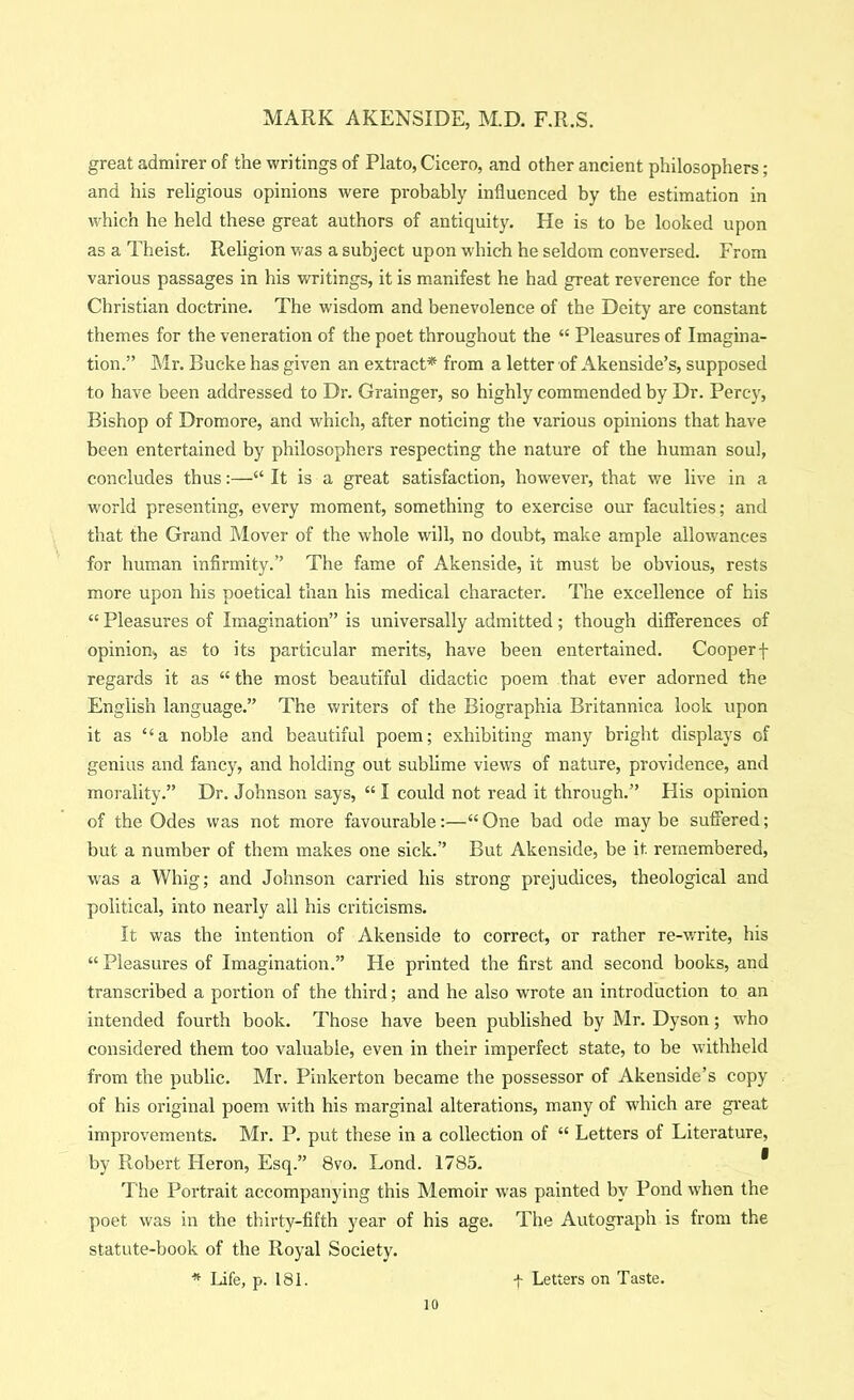 great admirer of the writings of Plato, Cicero, and other ancient philosophers; and his religious opinions were probably influenced by the estimation in which he held these great authors of antiquity. He is to be looked upon as a Theist. Religion was a subject upon which he seldom conversed. From various passages in his writings, it is m.anifest he had great reverence for the Christian doctrine. The wisdom and benevolence of the Deity are constant themes for the veneration of the poet throughout the “ Pleasures of Imagina- tion.” Mr. Bucke has given an extract* from a letter of Akenside’s, supposed to have been addressed to Dr. Grainger, so highly commended by Dr. Percy, Bishop of Dromore, and which, after noticing the various opinions that have been entertained by philosophers respecting the nature of the human soul, concludes thus;—“ It is a great satisfaction, however, that we live in a world presenting, every moment, something to exercise our faculties; and that the Grand Mover of the whole will, no doubt, make ample allowances for human infirmity.” The fame of Akenside, it must be obvious, rests more upon his poetical than his medical character. The excellence of his “ Pleasures of Imagination” is universally admitted; though differences of opinion^ as to its particular merits, have been entertained. Cooperf regards it as “ the most beautiful didactic poem that ever adorned the English language.” The writers of the Biographia Britannica look upon it as “a noble and beautiful poem; exhibiting many bright displays of genius and fancy, and holding out sublime views of nature, providence, and morality.” Dr. Johnson says, “ I could not read it through.” His opinion of the Odes was not more favourable:—“One bad ode maybe suffered; but a number of them makes one sick.” But Akenside, be it remembered, w'as a Whig; and Johnson carried his strong prejudices, theological and political, into nearly all his criticisms. It was the intention of Akenside to correct, or rather re-v/rlte, his “ Pleasures of Imagination.” He printed the first and second books, and transcribed a portion of the third; and he also wrote an introduction to an intended fourth book. Those have been published by Mr. Dyson; w'ho considered them too valuable, even in their imperfect state, to be withheld from the public. Mr. Pinkerton became the possessor of Akenside’s copy of his original poem with his marginal alterations, many of which are gi-eat improvements. Mr. P. put these in a collection of “ Letters of Literature, by Robert Heron, Esq.” 8vo. Lond. 1785. * The Portrait accompanying this Memoir was painted by Pond when the poet was in the thirty-fifth year of his age. The Autograph is from the statute-book of the Royal Society. * IJfe, p. 181. f Letters on Taste.