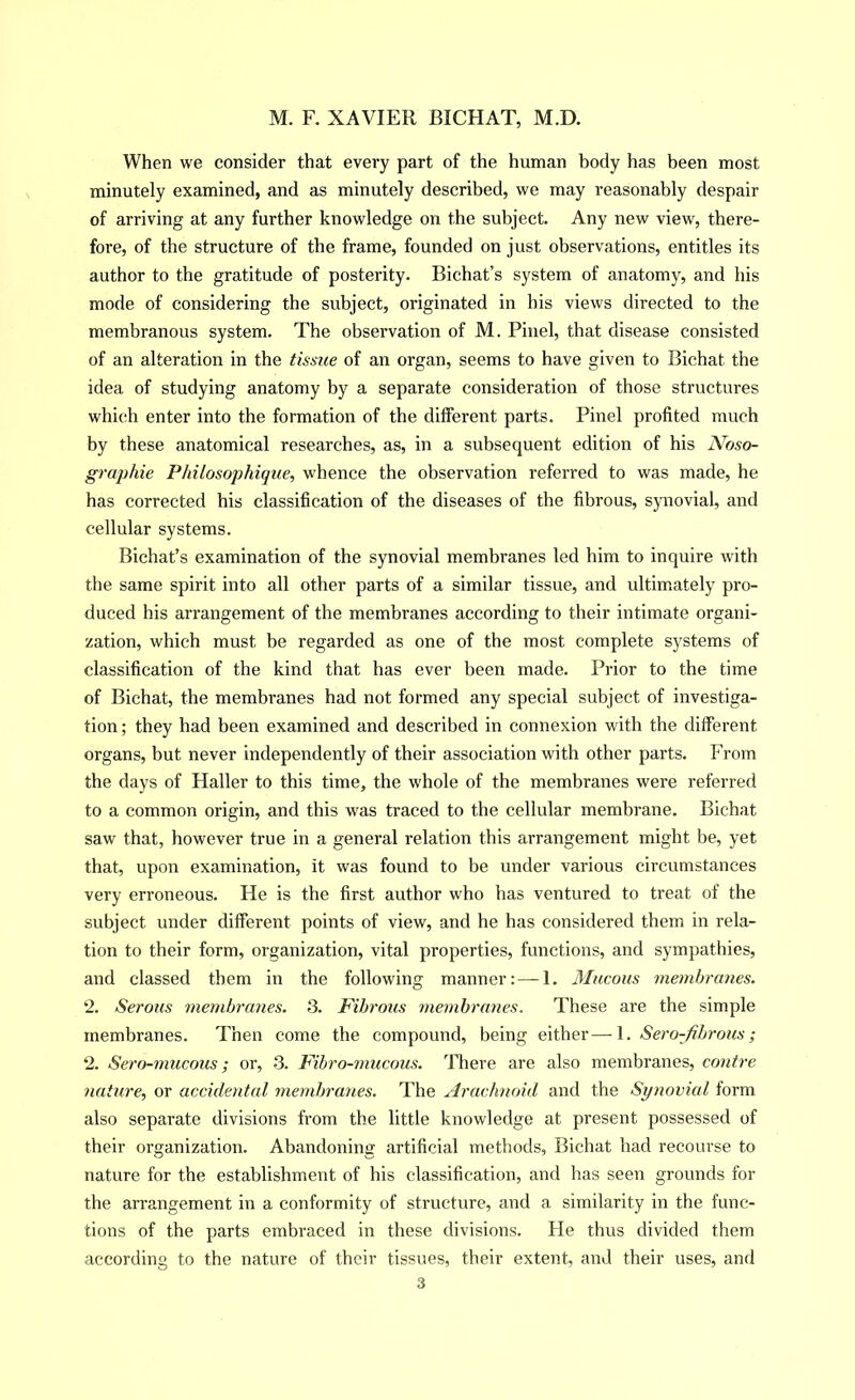 When we consider that every part of the human body has been most minutely examined, and as minutely described, we may reasonably despair of arriving at any further knowledge on the subject. Any new view, there- fore, of the structure of the frame, founded on just observations, entitles its author to the gratitude of posterity. Bichat’s system of anatomy, and his mode of considering the subject, originated in bis views directed to the membranous system. The observation of M. Pinel, that disease consisted of an alteration in the tissue of an organ, seems to have given to Bichat the idea of studying anatomy by a separate consideration of those structures which enter into the formation of the different parts. Pinel profited much by these anatomical researches, as, in a subsequent edition of his Noso- graphie Philosophique, whence the observation referred to was made, he has corrected his classification of the diseases of the fibrous, synovial, and cellular systems. Bichat’s examination of the synovial membranes led him to inquire with the same spirit into all other parts of a similar tissue, and ultim.ately pro- duced his arrangement of the membranes according to their intimate organi- zation, which must be regarded as one of the most complete systems of classification of the kind that has ever been made. Prior to the time of Bichat, the membranes had not formed any special subject of investiga- tion; they had been examined and described in connexion with the different organs, but never independently of their association with other parts. From the days of Haller to this time, the whole of the membranes were referred to a common origin, and this was traced to the cellular membrane. Bichat saw that, however true in a general relation this arrangement might be, yet that, upon examination, it was found to be under various circumstances very erroneous. He is tbe first author who has ventured to treat of the subject under different points of view, and he has considered them in rela- tion to their form, organization, vital properties, functions, and sympathies, and classed them in the following manner: — 1. 3Iucous membranes. 2. Serous membranes. 3. Fibrous membranes. These are the simple membranes. Then come the compound, being either—1. Sero-fihrous; 2. Sero-mucous; or, .3. Fihro-mucous. There are also membranes, contre nature, or accidental membranes. The Arachnoid and the Synovial form also separate divisions from the little knowledge at present possessed of their organization. Abandoning artificial methods, Bichat bad recourse to nature for the establishment of his classification, and has seen grounds for the arrangement in a conformity of structure, and a similarity in the func- tions of the parts embraced in these divisions. He thus divided them according to the nature of their tissues, their extent, and their uses, and