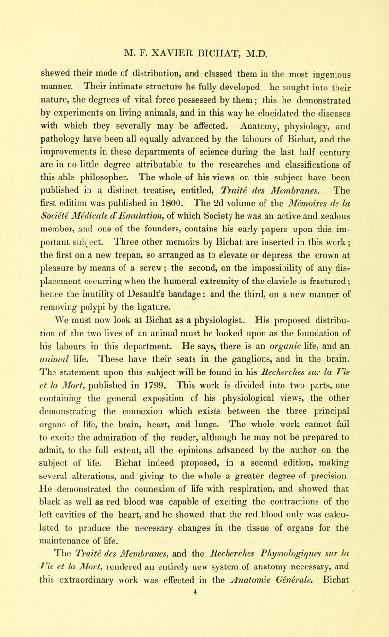 shewed their mode of distrihution, and classed them in the most ingenious manner. Their intimate structure he fully developed—he sought into their nature, the degrees of vital force possessed by them; this he demonstrated by experiments on living animals, and in this way he elucidated the diseases with which they severally may be affected. Anatomy, physiology, and pathology have been all equally advanced by the labours of Bichat, and the improvements in these departments of science during the last half century are in no little degree attributable to the researches and classifications of this able philosopher. The whole of his views on this subject have been pubhshed in a distinct treatise, entitled, Traite des Membranes. The first edition was published in 1800. The 2d volume of the Memoires de la Societe 3Iedicale cCEmulation, of which Society he was an active and zealous member, and one of the founders, contains his early papers upon this im- portant subject. Three other memoirs by Bichat are inserted in this work; the first on a new trepan, so arranged as to elevate or depress the crown at pleasure by means of a screw; the second, on the impossibility of any dis- placement occurring when the humeral extremity of the clavicle is fractured; hence the inutility of Desault’s bandage; and the third, on a new manner of removing polypi by the ligature. We must now look at Bichat as a physiologist. His proposed distribu- tion of the two lives of an animal must be looked upon as the foundation of his labours in this department. He says, there is an organic life, and an animal life. These have their seats in the ganglions, and in the brain. The statement upon this subject will be found in his Recherches sur la Vie et la Mart, published in 1799. This work is divided into two parts, one containing the general exposition of his physiological views, the other demonstrating the connexion which exists between the three principal organs of life, the brain, heart, and lungs. The whole work cannot fail to excite the admiration of the reader, although he may not be prepared to admit, to the full extent, all the opinions advanced by the author on the subject of life. Bichat indeed proposed, in a second edition, making several alterations, and giving to the whole a greater degree of precision. He demonstrated the connexion of life with respiration, and showed that black as well as red blood was capable of exciting the contractions of the left cavities of the heart, and he showed that the red blood only was calcu- lated to produce the necessary changes in the tissue of organs for the maintenance of life. The Traite des Membranes, and the Recherches Physiologiques sur la Vie et la Mort, rendered an entirely new system of anatomy necessary, and this extraordinary work was effected in the Anatomie Generale. Bichat