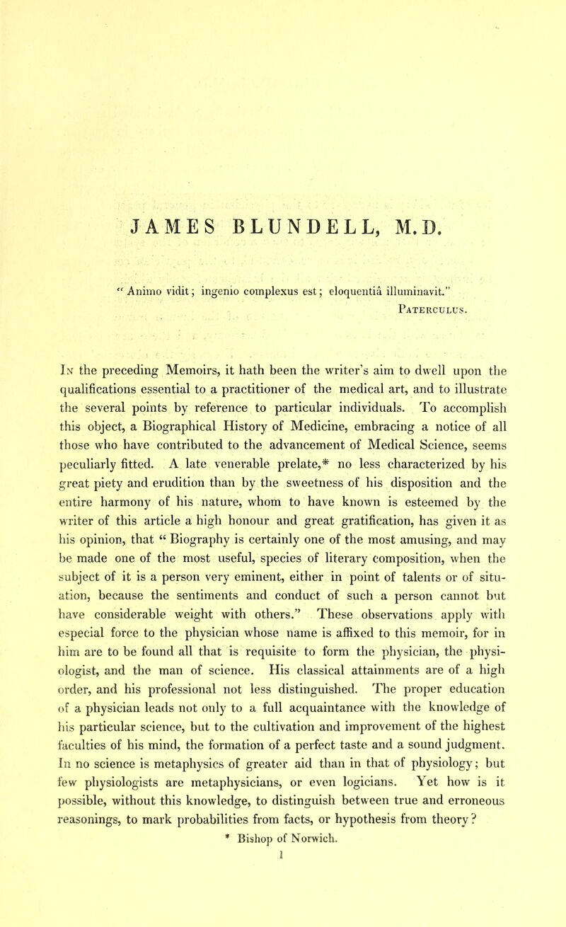 JAMES BLUNDELL, M.D. “ Animo vidit; ingenio complexus est; eloquentia illuiniuavit.” Paterculus. In the preceding Memoirs, it hath been the writer’s aim to dwell upon the qualifications essential to a practitioner of the medical art, and to illustrate the several points by reference to particular individuals. To accomplish this object, a Biographical History of Medicine, embracing a notice of all those who have contributed to the advancement of Medical Science, seems peculiarly fitted. A late venerable prelate,* no less characterized by his great piety and erudition than by the sweetness of his disposition and the entire harmony of his nature, whom to have known is esteemed by the writer of this article a high honour and great gratification, has given it as his opinion, that “ Biography is certainly one of the most amusing, and may be made one of the most useful, species of literary composition, when the subject of it is a person very eminent, either in point of talents or of situ- ation, because the sentiments and conduct of such a person cannot but have considerable weight with others.” These observations apply with especial force to the physician whose name is affixed to this memoir’, for in him are to be found all that is requisite to form the physician, the physi- ologist, and the man of science. His classical attainments are of a high order, and his professional not less distinguished. The proper education of a physician leads not only to a full acquaintance with the knowledge of his particular science, but to the cultivation and improvement of the highest faculties of his mind, the formation of a perfect taste and a sound judgment. In no science is metaphysics of greater aid than in that of physiology; but few physiologists are metaphysicians, or even logicians. Yet how is it possible, without this knowledge, to distinguish between true and erroneous reasonings, to mark probabilities from facts, or hypothesis from theory ? * Bishop of Norwich. 1