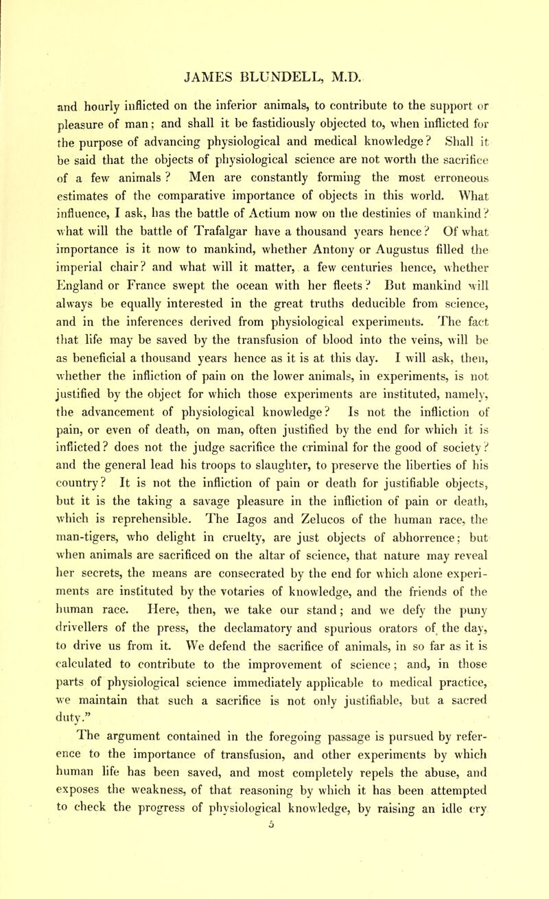 and hourly inflicted on the inferior animals, to contribute to the support or pleasure of man; and shall it be fastidiously objected to, when inflicted for the purpose of advancing physiological and medical knowledge ? Shall it be said that the objects of physiological science are not worth the sacritice of a few animals ? Men are constantly forming the most erroneous estimates of the comparative importance of objects in this world. What influence, I ask, has the battle of Actium now on the destinies of mankind .’' what will the battle of Trafalgar have a thousand years hence ? Of what importance is it now to mankind, whether Antony or Augustus filled the imperial chair ? and what will it matter, a few centuries hence, whether England or France swept the ocean with her fleets ? But mankind will always be equally interested in the great truths deducible from science, and in the inferences derived from physiological experiments. The fact that life may be saved by the transfusion of blood into the veins, will be as beneficial a thousand years hence as it is at this day. I will ask, then, whether the infliction of pain on the lower animals, in experiments, is not justified by the object for which those experiments are instituted, namely, the advancement of physiological knowledge? Is not the infliction of pain, or even of death, on man, often justified by the end for which it is inflicted? does not the judge sacrifice the criminal for the good of society? and the general lead his troops to slaughter, to preserve the liberties of his country? It is not the infliction of pain or death for justifiable objects, but it is the taking a savage pleasure in the infliction of pain or death, which is reprehensible. The lagos and Zelucos of the human race, the man-tigers, who delight in cruelty, are just objects of abhorrence; but when animals are sacrificed on the altar of science, that nature may reveal her secrets, the means are consecrated by the end for which alone experi- ments are instituted by the votaries of knowledge, and the friends of the human race. Here, then, we take our stand; and we defy the puny drivellers of the press, the declamatory and spurious orators of the day, to drive us from it. We defend the sacrifice of animals, in so far as it is calculated to contribute to the improvement of science; and, in those parts of physiological science immediately applicable to medical practice, we maintain that such a sacrifice is not only justifiable, but a sacred duty.” The argument contained in the foregoing passage is pursued by refer- ence to the importance of transfusion, and other experiments by which human life has been saved, and most completely repels the abuse, and exposes the weakness, of that reasoning by which it has been attempted to check the progress of physiological knowledge, by raising an idle cry