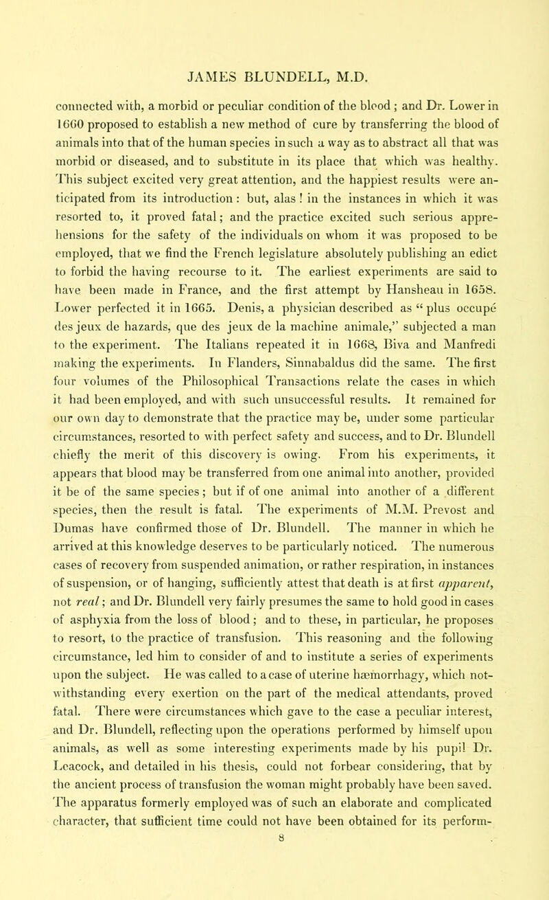 connected with, a morbid or peculiar condition of the blood ; and Dr. Lower in 16G0 proposed to establish a new method of cure by transferring the blood of animals into that of the human species in such a way as to abstract all that was morbid or diseased, and to substitute in its place that which was healthy, 'i'his subject excited very great attention, and the happiest results were an- ticipated from its introduction : but, alas ! in the instances in which it was resorted to, it proved fatal; and the practice excited such serious appre- hensions for the safety of the individuals on whom it was proposed to be employed, that we find the French legislature absolutely publishing an edict to forbid the having recourse to it. The earliest experiments are said to have been made in France, and the first attempt by Hansheau in 1658. Eower perfected it in 1665. Denis, a physician described as “ plus occupe des jeux de hazards, que des jeux de la machine animale,” subjected a man to the experiment. The Italians repeated it in 1668, Biva and Manfredi making the experiments. In Flanders, Sinnabaldus did the same. The first four volumes of the Philosophical Transactions relate the cases in which it had been employed, and with such unsuccessful results. It remained for our own day to demonstrate that the practice may be, under some particular circum.stances, resorted to with perfect safety and success, and to Dr. Blundell chiefly the merit of this discovery is owing. From his experiments, it appears that blood maybe transferred from one animal into another, provided it be of the same species; but if of one animal into another of a different species, then the result is fatal. The experiments of M.M. Prevost and Dumas have confirmed those of Dr. Blundell. The manner in which he aiTived at this knowledge deserves to be particularly noticed. The numerous cases of recovery from suspended animation, or rather respiration, in instances of suspension, or of banging, sufficiently attest that death is at first apparent, not real; and Dr. Blundell very fairly presumes the same to hold good in cases of asphyxia from the loss of blood ; and to these, in particular, he proposes to resort, to the practice of transfusion. This reasoning and the following circumstance, led him to consider of and to institute a series of experiments upon the subject. He was called to a case of uterine hmmorrhagy, which not- withstanding every exertion on the part of the medical attendants, proved fatal. There were circumstances which gave to the case a peculiar interest, and Dr. Blundell, reflecting upon the operations performed by himself upon animals, as well as some interesting experiments made by his pupil Dr. Leacock, and detailed in his thesis, could not forbear considering, that by the ancient process of transfusion the woman might probably have been saved. The apparatus formerly employed was of such an elaborate and complicated character, that sufficient time could not have been obtained for its perform-