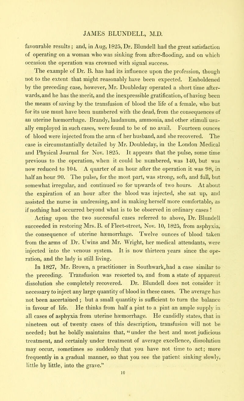 favourable results ; and, in Aug, 1825, Dr. Blundell had the great satisfaction of operating on a woman who was sinking from after-flooding, and on which occasion the operation was crowned with signal success. The example of Dr. B. has had its influence upon the profession, though not to the extent that might reasonably have been expected. Emboldened by the preceding case, however, Mr. Doubleday operated a short time after- wards, and he has the merit, and the inexpressible gratification, of having been the means of saving by the transfusion of blood the life of a female, who but for its use must have been numbered with the dead, from the consequences of an uterine haemorrhage. Brandy, laudanum, ammonia, and other stimuli usu- ally employed in such cases, were found to be of no avail. Fourteen ounces of blood were injected from the arm of her husband, and she recovered. The case is circumstantially detailed by Mr. Doubleday, in the London Medical and Physical Journal for Nov. 1825. It appears that the pulse, some time previous to the operation, when it could be numbered, was 140, but was now reduced to 104. A quarter of an hour after the operation it was 98, in half an hour 90. The pulse, for the most part, was strong, soft, and full, but somewhat irregular, and continued so for upwards of two hours. At about the expiration of an hour after the blood was injected, she sat up, and assisted the nurse in undressing, and in making herself more comfortable, as if nothing had occurred beyond what is to be observed in ordinary cases ! Acting upon the two successful cases referred to above, Dr. Blundell succeeded in restoring Mrs. B. of Fleet-street, Nov. 10, 1825, from asphyxia, the consequence of uterine haemorrhage. Twelve ounces of blood taken from the arms of Dr. Uwins and Mr. Wright, her medical attendants, were injected into the venous system. It is now thirteen years since the ope- ration, and the lady is still living. In 1827, Mr. Brown, a practitioner in Southwark,had a case similar to the preceding. Transfusion was resorted to, and from a state of apparent dissolution she completely recovered. Dr. Blundell does not consider it necessary to inject any large quantity of blood in these cases. The average has not been ascertained ; but a small quantity is sufficient to turn the balance in favour of life. He thinks from half a pint to a pint an ample supply in all cases of asphyxia from uterine haemorrhage. He candidly states, that in nineteen out of twenty cases of this description, transfusion will not be needed; but he boldly maintains that, “under the best and most judicious treatment, and certainly under treatment of average excellence, dissolution may occur, sometimes so suddenly that you have not time to act; more frequently in a gradual manner, so that you see the patient sinking slowly, little by little, into the grave.”