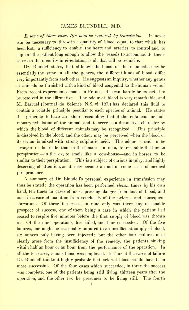 In some of these cases, life may he restored hy transfusion. It never can be necessary to throw in a quantity of blood equal to that which has been lost; a sufficiency to enable the heart and arteries to control and to support the patient long enough to allow the vessels to accommodate them- selves to the quantity in circulation, is all that will be requisite. Dr. Blundell states, that although the blood of the mammalia may be essentially the same in all the genera, the different kinds of blood differ very importantly from each other. He suggests an inquiry, whether any genus of animals be furnished with a kind of blood congenial to the human veins ? From recent experiments made in France, this can hardly be expected to be resolved in the affirmative. The odour of blood is very remarkable, and M. Barruel (Journal de Science N.S. vi. 187.) has declared this fluid to contain a volatile principle peculiar to each species of animal. He states this principle to have an odour resembling that of the cutaneous or pul- monary exhalation of the animal, and to serve as a distinctive character by which the blood of different animals may be recognized. This principle is dissolved in the blood, and the odour may be perceived when the blood or its serum is mixed with strong sulphuric acid. The odour is said to be stronger in the male than in the female—in man, to resemble the human perspiration—in the ox, to smell like a cow-house—and in horses, to be similar to their perspiration. This is a subject of curious inquiry, and highly deserving of attention, as it may become an aid in some cases of medical jurisprudence. A summary of Dr. Blundell’s personal experience in transfusion may thus be stated: the operation has been performed eleven times by his own hand, ten times in cases of most pressing danger from loss of blood, and once in a case of inanition from scirrhosity of the pylorus, and consequent starvation. Of these ten cases, in nine only was there any reasonable prospect of success, one of them being a case in which the patient had ceased to respire five minutes before the first supply of blood was thrown in. Of the nine operations, five failed, and four succeeded. Of the five failures, one might be reasonably imputed to an insufficient supply of blood, six ounces only having been injected; but the other four failures most clearly arose from the insufficiency of the remedy, the patients sinking within half an hour or an hour fr-om the performance of the operation. In all the ten cases, venous blood was employed. In four of the cases of failure Dr. Blundell thinks it highly probable that arterial blood would have been more successful. Of the four cases which succeeded, in three the success was complete, one of the patients being still living, thirteen years after the operation, and the other two he presumes to be living still. The fourth